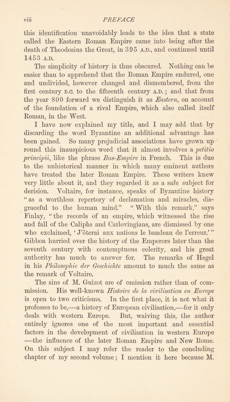 this identification unavoidably leads to the idea that a state called the Eastern Koinan Empire came into being after the death of Theodosius the Great, in 3 9 5 A.D., and continued until 1453 A.D. The simplicity of history is thus obscured. Nothing can he easier than to apprehend that the Eoman Empire endured, one and undivided, however changed and dismembered, from the first century B.c. to the fifteenth century A.D.; and that from the year 800 forward we distinguish it as Uastern, on account of the foundation of a rival Empire, which also called itself Eoman, in the West. I have now explained my title, and I may add that by discarding the word Byzantine an additional advantage has been gained. So many prejudicial associations have grown up round this inauspicious word that it almost involves a petitio RrinciRii, like the phrase Bas-Empire in French. This is due to the nnhistorical manner in which many eminent authors have treated the later Eoman Empire. These writers knew very little about it, and they regarded it as a safe subject for derision. Voltaire, for instance, speaks of Byzantine history as a worthless repertory of declamation and miracles, dis- graceful to the human mind.” With this remark,” says Finlay, '' the records of an empire, which witnessed the rise and fall of the Caliphs and Carlovingians, are dismissed by one who exclaimed, ‘ J’oterai aux nations le bandeau de Terreur.’ ” Gibbon hurried over the history of the Emperors later than the seventh century with contemptuous celerity, and his great authority has much to answer for. The remarks of Hegel in his Philosophie der Gescliiclite amount to much the same as the remark of Voltaire. The sins of M. Guizot are of omission rather than of com- mission. His well-known Histoire de la civilisation en Europe is open to two criticisms. In the first place, it is not what it professes to be,—a history of European civilisation,—for it only deals with western Europe. But, waiving this, the author entirely ignores one of the most important and essential factors in the development of civilisation in western Europe —the influence of the later Eoman Empire and New Eome. On this subject I may refer the reader to the concluding