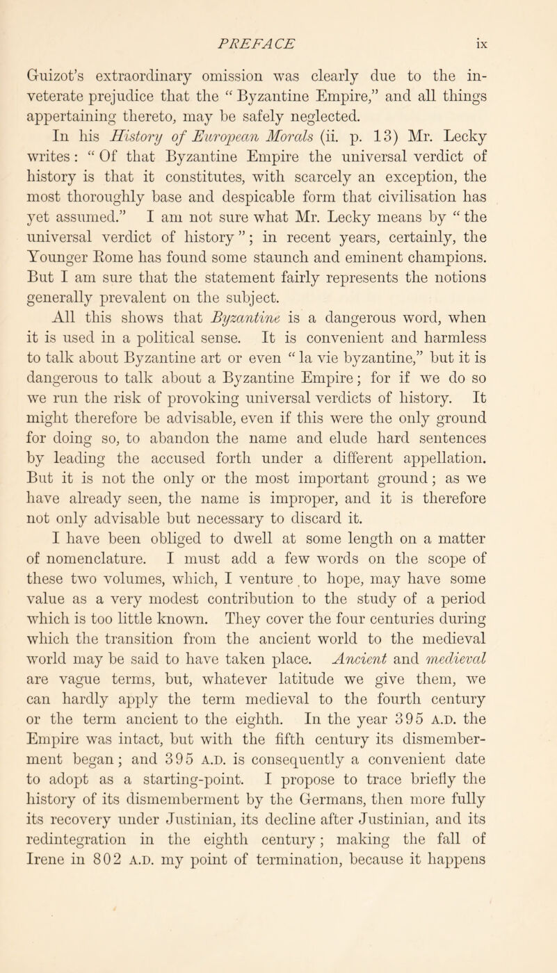 Guizot’s extraordinary omission was clearly due to the in- veterate prejudice that the '' Byzantine Empire,” and all things appertaining thereto, may be safely neglected. In his History of European Morals (ii. p. 13) Mr. Lecky writes: ‘‘ Of that Byzantine Empire the universal verdict of history is that it constitutes, with scarcely an exception, the most thoroughly base and despicable form that civilisation has yet assumed.” I am not sure what Mr. Lecky means by “ the universal verdict of history ”; in recent years, certainly, the Younger Borne has found some staunch and eminent champions. But I am sure that the statement fairly represents the notions generally prevalent on the subject. All this shows that Byzantine is a dangerous word, when it is used in a political sense. It is convenient and harmless to talk about Byzantine art or even “ la vie hyzantine,” hut it is dangerous to talk about a Byzantine Empire; for if we do so we run the risk of provoking universal verdicts of history. It might therefore be advisable, even if this were the only ground for doing so, to abandon the name and elude hard sentences by leading the accused forth under a different appellation. But it is not the only or the most important ground; as we have already seen, the name is improper, and it is therefore not only advisable but necessary to discard it. I have been obliged to dwell at some length on a matter of nomenclature. I must add a few words on the scope of these two volumes, which, I venture, to hope, may have some value as a very modest contribution to the study of a period which is too little known. They cover the four centuries during which the transition from the ancient world to the medieval world may he said to have taken place. Ancient and medieval are vague terms, but, whatever latitude we give them, we can hardly apply the term medieval to the fourth century or the term ancient to the eighth. In the year 395 a.d. the Empire was intact, hut with the fifth century its dismember- ment began; and 395 a.d. is consequently a convenient date to adopt as a starting-point. I propose to trace briefly the history of its dismemberment by the Germans, then more fully its recovery under Justinian, its decline after Justinian, and its redintegration in the eighth century; making the fall of Irene in 802 a.d. my point of termination, because it happens