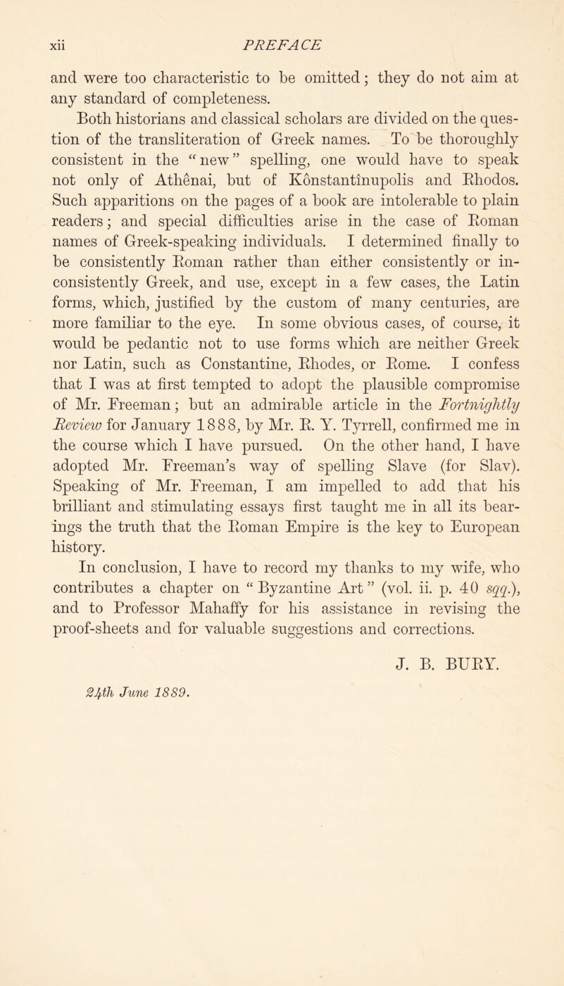 and were too characteristic to be omitted; they do not aim at any standard of completeness. Both historians and classical scholars are divided on the ques- tion of the transliteration of Greek names. To be thoroughly consistent in the “'new” spelling, one would have to speak not only of Athenai, hut of Konstantinupolis and Ehodos. Such apparitions on the pages of a hook are intolerable to plain readers; and special difficulties arise in the case of Eoman names of Greek-speaking individuals. I determined finally to he consistently Eoman rather than either consistently or in- consistently Greek, and use, except in a few cases, the Latin forms, which, justified by the custom of many centuries, are more familiar to the eye. In some obvious cases, of course, it would be pedantic not to use forms which are neither Greek nor Latin, such as Constantine, Ehodes, or Eome. I confess that I was at first tempted to adopt the plausible compromise of Mr. Freeman; but an admirable article in the Fortnightly Review for January 1888, by Mr. E. Y. Tyrrell, confirmed me in the course which I have pursued. On the other hand, I have adopted Mr. Freeman’s way of spelling Slave (for Slav). Speaking of Mr. Freeman, I am impelled to add that his brilliant and stimulating essays first taught me in all its bear- ings the truth that the Eoman Empire is the key to European history. In conclusion, I have to record my thanks to my wife, who contributes a chapter on “ Byzantine Art ” (vol. ii. p. 4 0 sqq), and to Professor Mahaffy for his assistance in revising the proof-sheets and for valuable suggestions and corrections. J. B. BUEY. June 1889.