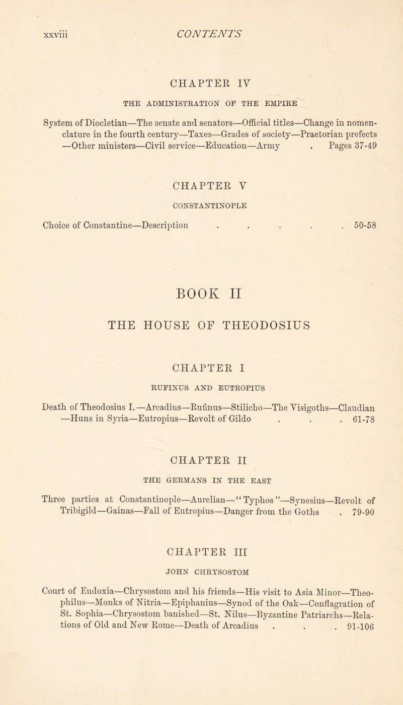 CHAPTER ly THE ADMINISTRATION OP THE EMPIRE System of Diocletian—The senate and senators—Official titles—Change in nomen- clature in the fourth century—Taxes—Grades of society—Praetorian prefects —Other ministers—Civil service—Education—Army . Pages 37-49 CHAPTER V CONSTANTINOPLE Choice of Constantine—Description ..... 50-58 BOOK II THE HOUSE OF THEODOSIUS CHAPTER I RUPINDS AND EUTROPIUS Death of Theodosius 1.—Arcadius—Rufmus—Stilicho—The Visigoths—Claudian —Huns in Syria—Eutropius—Revolt of Gildo . . . 61-78 CHAPTER H THE GERMANS IN THE EAST Three parties at Constantinople—Aurelian—“Typhos”—Synesius—Revolt of Tribigild—Gainas—Fall of Eutropius—Danger from the Goths . 79-90 CHAPTER HI JOHN CHRYSOSTOM Court of Eudoxia—Chrysostom and his friends—His visit to Asia Minor—Theo- philus—Monks of Hitria—Epiphanius—Synod of the Oak—Conflagration of St. Sophia—Chrysostom banished—St. Nilus—Byzantine Patriarchs—Rela- tions of Old and New Rome—Death of Arcadius . . . 91-106