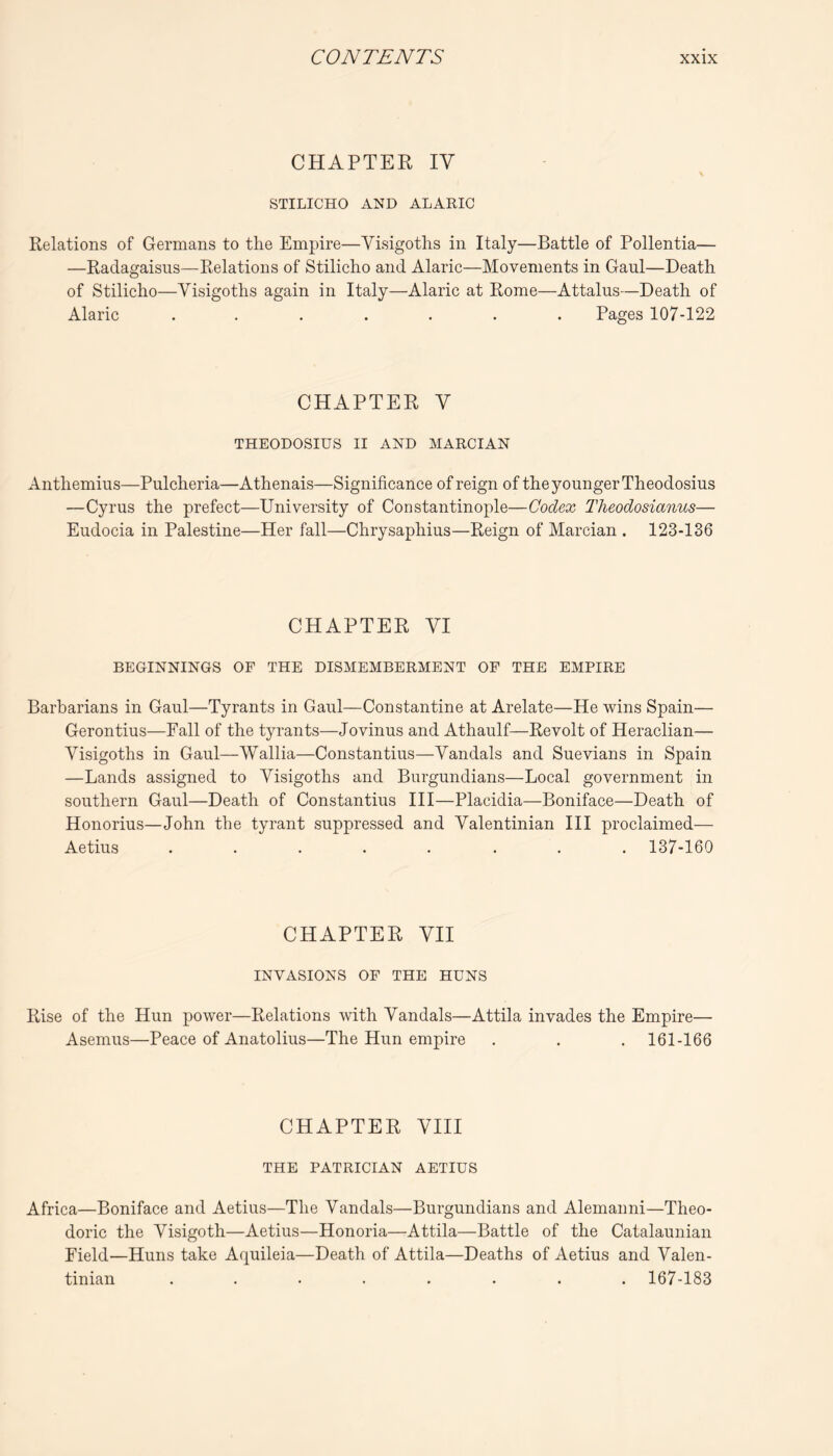 CHAPTER IV STILICHO AND ALARIC Relations of Germans to the Empire—Visigoths in Italy—Battle of Pollentia— —Radagaisiis—Relations of Stilicho and Alaric—Movements in Gaul—Death of Stilicho—Visigoths again in Italy—Alaric at Rome—Attains—Death of Alaric ....... Pages 107-122 CHAPTER V THEODOSIUS II AND MARCIAN Anthemius—Pulcheria—Athenais—Significance of reign of the younger Theodosius —Cyrus the prefect—University of Constantinople—Codex Theodosianus— Eudocia in Palestine—Her fall—Chrysaphius—Reign of Marcian . 123-136 CHAPTER VI BEGINNINGS OF THE DISMEMBERMENT OF THE EMPIRE Barbarians in Gaul—Tyrants in Gaul—Constantine at Arelate—He wins Spain— Gerontius—Fall of the tyrants—Jovinus and Athaulf—Revolt of Heraclian— Visigoths in Gaul—Wallia—Constantius—Vandals and Suevians in Spain —Lands assigned to Visigoths and Burgundians—Local government in southern Gaul—Death of Constantius III—Placidia—Boniface—Death of Honorius—John the tyrant suppressed and Valentinian HI proclaimed— Aetius ........ 137-160 CHAPTER VII INVASIONS OF THE HUNS Rise of the Hun power—Relations with Vandals—Attila invades the Empire— Asemus—Peace of Anatolius—The Hun empire . . .161-166 CHAPTER VIII THE PATRICIAN AETIUS Africa—Boniface and Aetius—The Vandals—Burgundians and Alemanni—Theo- doric the Visigoth—Aetius—Honoria—Attila—Battle of the Catalaunian Field—Huns take Aquileia—Death of Attila—Deaths of Aetius and Valen- tinian ........ 167-183