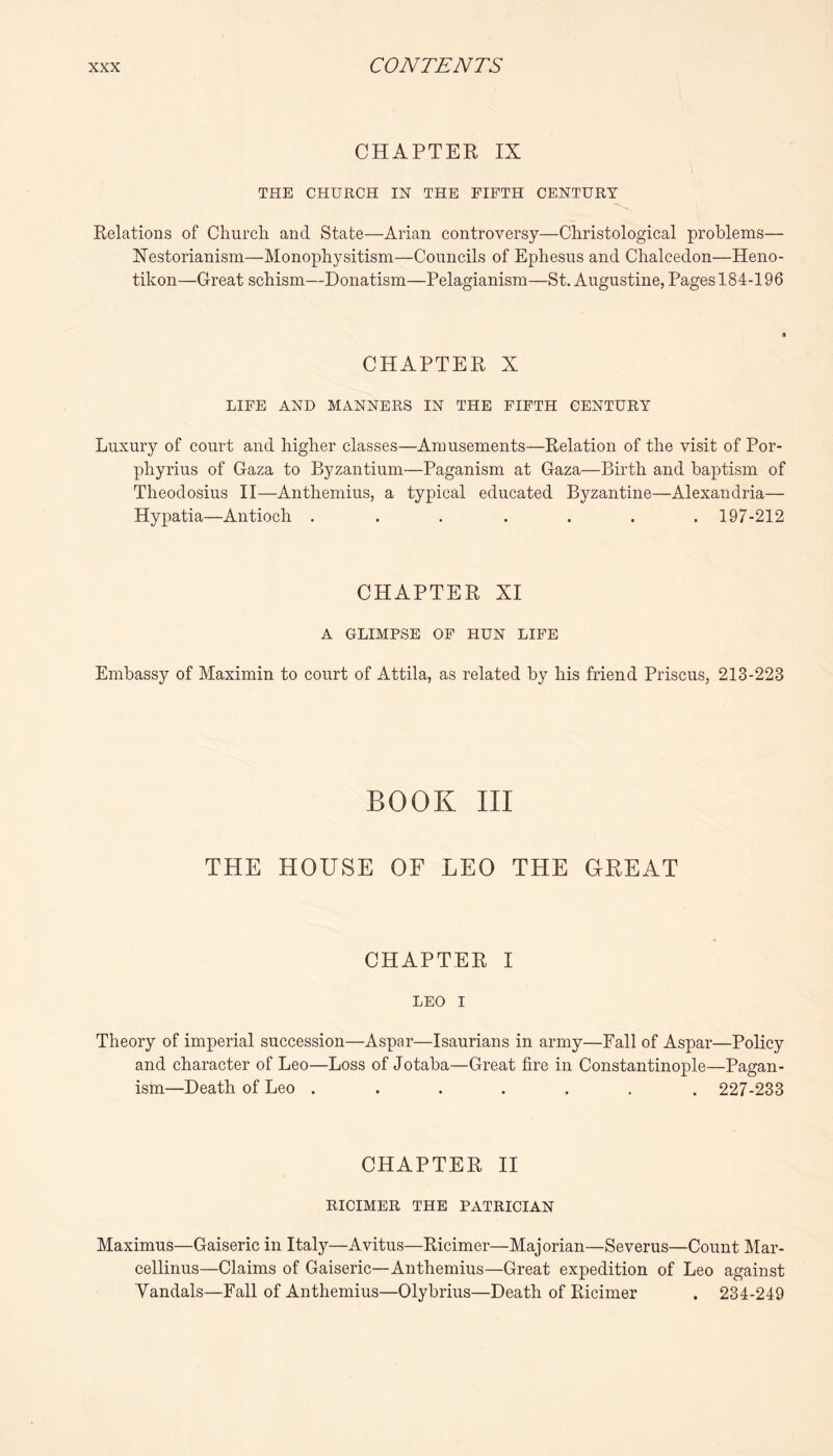 CHAPTER IX THE CHURCH IN THE FIFTH CENTURY Relations of Church and State—Arian controversy—Christological problems— Nestorianism—Monophysitism—Councils of Ephesus and Chalcedon—Heno- tikon—Great schism—Donatism—Pelagianism—St. Augustine, Pages 184-196 CHAPTER X LIFE AND MANNERS IN THE FIFTH CENTURY Luxury of court and higher classes—Amusements—Relation of the visit of Por- phyrins of Gaza to Byzantium—Paganism at Gaza—Birth and baptism of Theodosius H—Anthemius, a typical educated Byzantine—Alexandria— Hypatia—Antioch ....... 197-212 CHAPTER XI A GLIMPSE OF HUN LIFE Embassy of Maximin to court of Attila, as related by his friend Priscus, 213-223 BOOK III THE HOUSE OF LEO THE GREAT CHAPTER I LEO I Theory of imperial succession—Aspar—Isaurians in army—Fall of Aspar—Policy and character of Leo—Loss of Jotaba—Great fire in Constantinople—Pagan- ism—Death of Leo ....... 227-233 CHAPTER H RICIMER THE PATRICIAN Maximus—Gaiseric in Italy—Avitus—Ricimer—Majorian—Severus—Count Mar- cellinus—Claims of Gaiseric—Anthemius—Great expedition of Leo against Vandals—Fall of Anthemius—Olybrius—Death of Ricimer . 234-249