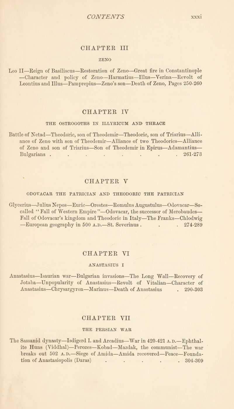 CHAPTER III ZENO Leo II—Reign of Basiliscus—Restoration of Zeno—Great fire in Constantinople —Character and policy of Zeno—Harmatius—Ulus—Yerina—Revolt of Leontius and Ulus—Pamprepius—Zeno’s son—Death of Zeno, Pages 250-260 CHAPTER IV THE OSTROGOTHS IN ILLYRICUM AND THRACE Battle of Netad—Theoddric, son of Theodemir—Theodoric, son of Triarius—Alli- ance of Zeno with son of Theodemir—Alliance of two Theodorics—Alliance of Zeno and son of Triarius—Son of Theodemir in Epirus—Adamantius— Bulgarians ........ 261-273 CHAPTER V ODOVACAR THE PATRICIAN AND THEODORIC THE PATRICIAN Glycerins—Julius Nepos—Euric—Orestes—Romulus Augustulus—Odovacar—So- called “ Fall of Western Empire ”—Odovacar, the successor of Merobaudes— Fall of Odovacar’s kingdom and Theodoric in Italy—The Franks—Chlodwig —European geography in 500 a.d.—St. Severinus . . . 274-289 CHAPTER YI ANASTASIUS I Anastasius—Isaurian war—Bulgarian invasions—The Long Wall—Recovery of Jotaba—Unpopularity of Anastasius—Revolt of Vitalian—Character of Anastasius—Chrysargyron—Marinus—Death of Anastasius . 290-303 CHAPTER VII THE PERSIAN WAR The Sassanid dynasty—Isdigerd 1. and Arcadius—War in 420-421 a.d.—Ephthal- ite Huns (Viddhal)—Perozes—Kobad—Mazdak, the communist—The war breaks out 502 a.d.—Siege of Amida—Amida recovered—Peace—Founda- tion of Anastasio2)olis (Daras) ..... 304-309