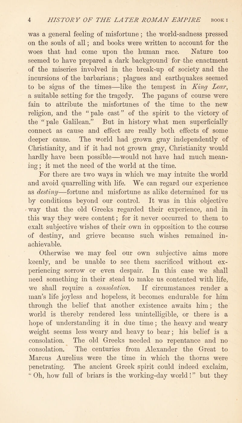 was a general feeling of misfortune; the world-sadness pressed on the souls of all; and hooks were written to account for the woes that had come upon the human race. JSTature too seemed to have prepared a dark background for the enactment of the miseries involved in the break-up of society and the incursions of the barbarians; plagues and earthquakes seemed to be signs of the times—like the tempest in King Lear^ a suitable setting for the tragedy. The pagans of course were fain to attribute the misfortunes of the time to the new religion, and the ''pale cast” of the spirit to the victory of the pale Galilean.” But in history what men superficially connect as cause and effect are really both effects of some deeper cause. The world had grown gray independently of Christianity, and if it had not grown gray, Christianity would hardly have been possible—would not have had much mean- ing ; it met the need of the world at the time. For there are two ways in which we may intuite the world and avoid quarrelling with life. We can regard our experience as destiny—fortune and misfortune as alike determined for us by conditions beyond our control. It was in this objective ' way that the old Greeks regarded their experience, and in this way they were content; for it never occurred to them to exalt subjective wishes of their own in opposition to the course of destiny, and grieve because such wishes remained in- achievable. Otherwise we may feel our own subjective aims more keenly, and be unable to see them sacrificed without ex- periencing sorrow or even despair. In this case we shall need something in their stead to make us contented with life, we shall require a consolation. If circumstances render a man’s life joyless and hopeless, it becomes endurable for him through the belief that another existence awaits him; the world is thereby rendered less unintelligible, or there is a hope of understanding it in due time; the heavy and weary weight seems less weary and heavy to bear; his belief is a consolation. The old Greeks needed no repentance and no consolation. ‘The centuries from Alexander the Great to Marcus Aurelius were the time in which the thorns were penetrating. The ancient Greek spirit could indeed exclaim,  Oh, how full of briars is the working-day world! ” but they