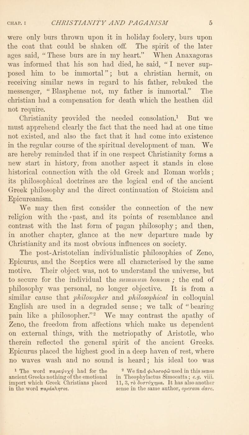 were only burs thrown npon it in holiday foolery, hnrs upon the coat that could be shaken off The spirit of the later ages said, “ These burs are in my heart.” When Anaxagoras was informed that his son had died, he said, '' I never sup- posed him to be immortal ”; but a Christian hermit, on receiving similar news in regard to his father, rebuked the messenger, “ Blaspheme not, my father is immortal.” The Christian had a compensation for death which the heathen did not require. Christianity provided the needed consolation.^ But we must apprehend clearly the fact that the need had at one time not existed, and also the fact that it had come into existence in the regular course of the spiritual development of man. We are hereby reminded that if in one respect Christianity forms a new start in history, from another aspect it stands in close historical connection with the old Greek and Eoman worlds ; its philosophical doctrines are the logical end of the ancient Greek philosophy and the direct continuation of Stoicism and Epicureanism. We may then first consider the connection of the new religion with the *-past, and its points of resemblance and contrast with the last form of pagan philosophy; and then, in another chapter, glance at the new departure made by Christianity and its most obvious influences on society. The post-Aristotelian individualistic philosophies of Zeno, Epicurus, and the Sceptics were all characterised by the same motive. Their object was, not to understand the universe, but to secure for the individual the summum honum; the end of philosophy was personal, no longer objective. It is from a similar cause that philosoplier and joMlosophical in colloquial English are used in a degraded sense; we talk of “ bearing pain like a philosopher.”^ We may contrast the apathy of Zeno, the freedom from affections which make us dependent on external things, with the metriopathy of Aristotle, who therein reflected the general spirit of the ancient Greeks. Epicurus placed the highest good in a deep haven of rest, where no waves wash and no sound is heard; his ideal too was ^ The word -rrapaipvxv had for the ^ We find 0iXocro0<3 used in this sense ancient Greeks nothing of the emotional in Theophylactus Simocatta ; e.g. viii. import which Greek Christians placed 11, 3, rb It has also another in the word TrapaKXrjTos. sense in the same author, operam dare.