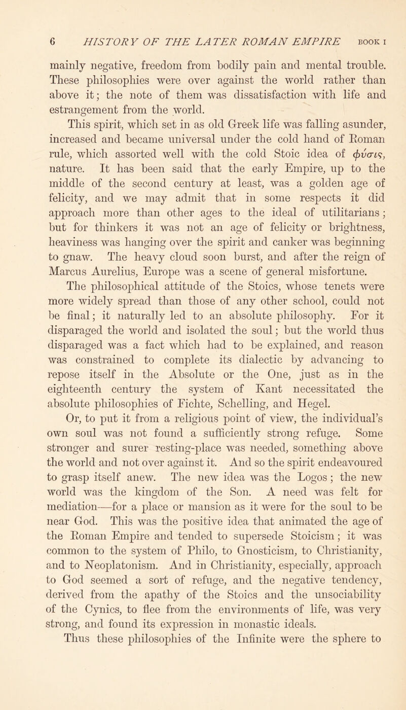 mainly negative, freedom from bodily pain and mental trouble. These philosophies were over against the world rather than above it; the note of them was dissatisfaction with life and estrangement from the world. This spirit, which set in as old Greek life was falling asunder, increased and became universal under the cold hand of Eoman rule, which assorted well with the cold Stoic idea of <pvcrL^, nature. It has been said that the early Empire, up to the middle of the second century at least, was a golden age of felicity, and we may admit that in some respects it did approach more than other ages to the ideal of utilitarians; but for thinkers it was not an age of felicity or brightness, heaviness was hanging over the spirit and canker was beginning to gnaw. The heavy cloud soon burst, and after the reign of Marcus Aurelius, Europe was a scene of general misfortune. The philosophical attitude of the Stoics, whose tenets were more widely spread than those of any other school, could not be final; it naturally led to an absolute philosophy. Eor it disparaged the world and isolated the soul; but the world thus disparaged was a fact which had to be explained, and reason was constrained to complete its dialectic by advancing to repose itself in the Absolute or the One, just as in the eighteenth century the system of Kant necessitated the absolute philosophies of Eichte, Schelling, and Hegel. Or, to put it from a religious point of view, the individual’s own soul was not found a sufficiently strong refuge. Some stronger and surer resting-place was needed, something above the world and not over against it. And so the spirit endeavoured to grasp itself anew. The new idea was the Logos; the new world was the kingdom of the Son. A need was felt for mediation—for a place or mansion as it were for the soul to be near God. This was the positive idea that animated the age of the Eoman Empire and tended to supersede Stoicism; it was common to the system of Philo, to Gnosticism, to Christianity, and to Keoplatonism. And in Christianity, especially, approach to God seemed a sort of refuge, and the negative tendency, derived from the apathy of the Stoics and the unsociability of the Cynics, to flee from the environments of life, was very strong, and found its expression in monastic ideals. Thus these philosophies of the Infinite were the sphere to