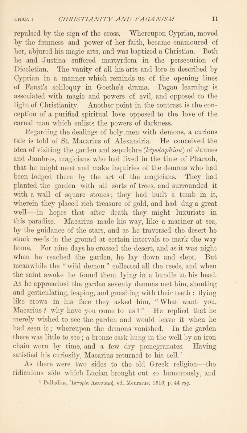 repulsed by tlie sign of tlie cross. Whereupon Cyprian, moved by tlie firmness and power of her faith, became enamoured of her, abjured his magic arts, and was baptized a Christian. Both he and Justina suffered martyrdom in the persecution of Diocletian. The vanity of all his arts and lore is described by Cyprian in a manner which reminds us of the opening lines of Faust’s soliloquy in Goethe’s drama. Pagan learning is associated with magic and powers of evil, and opposed to the light of Christianity. Another point in the contrast is the con- ception of a purified spiritual love opposed to the love of the carnal man which enlists the powers of darkness. Ptegarding the dealings of holy men with demons, a curious tale is told of St. Macarius of Alexandria. He conceived the idea of visiting the garden and sepulchre (kSjootapMon) of Jannes and Jambros, magicians who had lived in the time of Pharaoh, that he might meet and make inquiries of the demons who had been lodged there by the art of the magicians. They had planted the garden with all sorts of trees, and surrounded it with a wall of square stones; they had built a tomb in it, wherein they placed rich treasure of gold, and had dug a great well—in hopes that after death they might luxuriate in this paradise. Macarius made his way, like a mariner at sea, by the guidance of the stars, and as he traversed the desert he stuck reeds in the ground at certain intervals to mark the way home. For nine days he crossed the desert, and as it was night when he reached the garden, he lay down and slept. But meanwhile the “ wild demon ” collected all the reeds, and when the saint awoke he found them lying in a bundle at his head. As he approached the garden seventy demons met him, shouting and gesticulating, leaping, and gnashing with their teeth : flying like crows in his face they asked him, “ What want you, Macarius ? wliy have you come to us ? ” He replied that he merely wished to see the garden and would leave it when he liad seen it; whereupon the demons vanished. In the garden there was little to see; a bronze cask hung in the well by an iron chain worn by time, and a few dry pomegranates. Having satisfied his curiosity, Macarius returned to his cell. ^ As there were two sides to the old Greek religion—the ridiculous side which Lucian brought out so humorously, and ^ Palladius, 'laropia AavaLaKrj, ed. Meiirsius, 1616, p. 44 sqq.