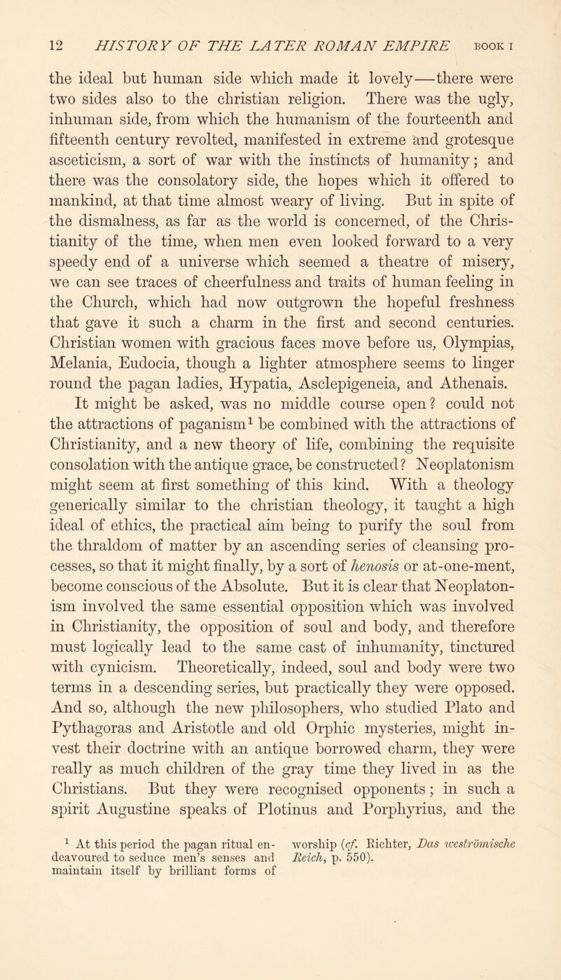 the ideal but human side which made it lovely—there were two sides also to the Christian religion. There was the ugly, inhuman side, from which the humanism of the fourteenth and fifteenth century revolted, manifested in extreme and grotesque asceticism, a sort of war with the instincts of humanity; and there was the consolatory side, the hopes which it offered to mankind, at that time almost weary of living. But in spite of the dismalness, as far as the world is concerned, of the Chris- tianity of the time, when men even looked forward to a very speedy end of a universe which seemed a theatre of misery, we can see traces of cheerfulness and traits of human feeling in the Church, which had now outgrown the hopeful freshness that gave it such a charm in the first and second centuries. Christian women with gracious faces move before us, Olympias, Melania, Eudocia, though a lighter atmosphere seems to linger round the pagan ladies, Hypatia, Asclepigeneia, and Athenais. It might he asked, was no middle course open? could not the attractions of paganism^ he combined with the attractions of Christianity, and a new theory of life, combining the requisite consolation with the antique grace, be constructed? Heoplatonism might seem at first something of this kind. With a theology generically similar to the Christian theology, it taught a high ideal of ethics, the practical aim being to purify the soul from the thraldom of matter by an ascending series of cleansing pro- cesses, so that it might finally, by a sort of henosis or at-one-ment, become conscious of the Absolute. But it is clear that Heoplaton- ism involved the same essential opposition which was involved in Christianity, the opposition of soul and body, and therefore must logically lead to the same cast of inhumanity, tinctured with cynicism. Theoretically, indeed, soul and body were two terms in a descending series, but practically they were opposed. And so, although the new philosophers, who studied Plato and Pythagoras and Aristotle and old Orphic mysteries, might in- vest their doctrine with an antique borrowed charm, they were really as much children of the gray time they lived in as the Christians. But they were recognised opponents; in such a spirit Augustine speaks of Plotinus and Porphyrins, and the ^ At this period the pagan ritual en- worship {cf. Eichter, Das wcstromische deavoured to seduce men’s senses and Reich, p. 550). maintain itself by brilliant forms of