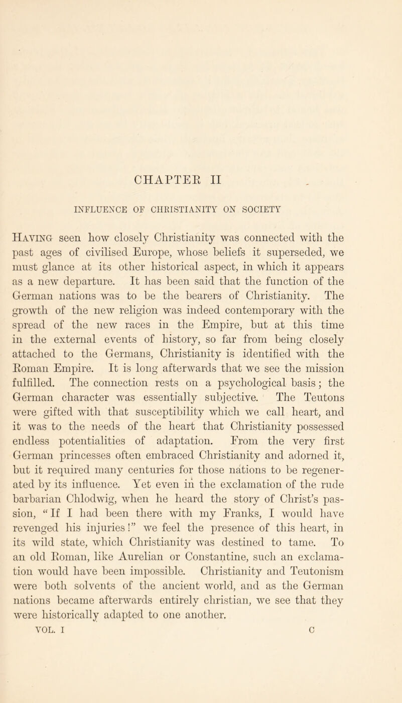 INFLUENCE OF CHKISTIANITY ON SOCIETY Having seen how closely Christianity was connected with the past ages of civilised Europe, whose beliefs it superseded, we must glance at its other historical aspect, in which it appears as a new departure. It has been said that the function of the German nations was to be the hearers of Christianity. The growth of the new religion was indeed contemporary with the spread of the new races in the Empire, hut at this time in the external events of history, so far from being closely attached to the Germans, Christianity is identified with the Koman Empire. It is long afterwards that we see the mission fulfilled. The connection rests on a psychological basis; the German character was essentially subjective. The Teutons were gifted with that susceptibility which we call heart, and it was to the needs of the heart that Christianity possessed endless potentialities of adaptation. From the very first German princesses often embraced Christianity and adorned it, but it required many centuries for those nations to be regener- ated by its influence. Yet even in the exclamation of the rude barbarian Chlodwig, when he heard the story of Christ’s pas- sion, “ If I had been there with my Franks, I would have revenged his injuries!” we feel the presence of this heart, in its wild state, which Christianity was destined to tame. To an old Eoman, like Aurelian or Constantine, such an exclama- tion would have been impossible. Christianity and Teutonism were both solvents of the ancient world, and as the German nations became afterwards entirely Christian, we see that they were historically adapted to one another. VOL. I c