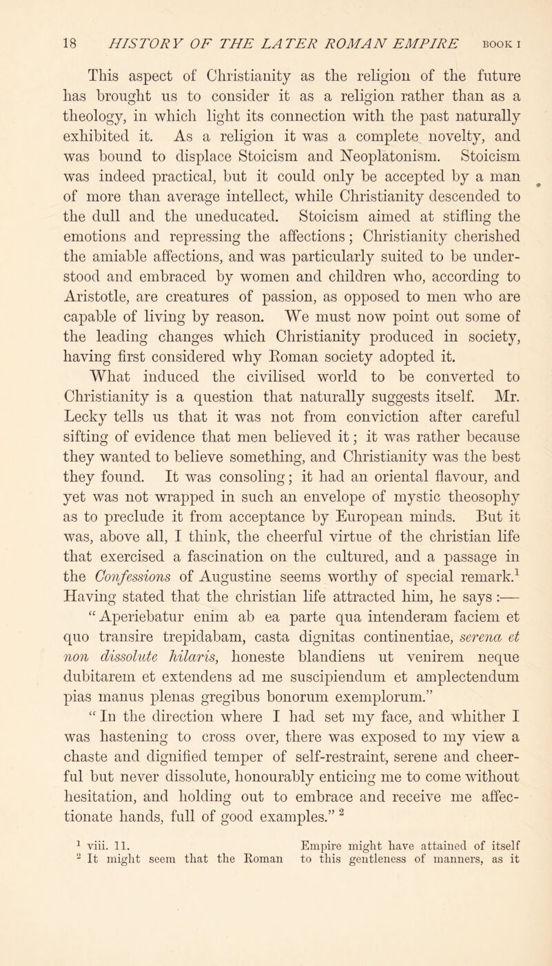 This aspect of Christianity as the religion of the future has brought us to consider it as a religion rather than as a theology, in which light its connection with the past naturally exhibited it. As a religion it was a complete novelty, and was bound to displace Stoicism and E’eoplatonism. Stoicism was indeed practical, but it could only be accepted by a man of more than average intellect, while Christianity descended to the dull and the uneducated. Stoicism aimed at stifling the emotions and repressing the affections; Christianity cherished the amiable affections, and was particularly suited to be under- stood and embraced by women and children who, according to Aristotle, are creatures of passion, as opposed to men who are capable of living by reason. We must now point out some of the leading changes which Christianity produced in society, having first considered why Eoman society adopted it. What induced the civilised world to be converted to Christianity is a question that naturally suggests itself. Mr. Lecky tells us that it was not from conviction after careful sifting of evidence that men believed it; it was rather because they wanted to believe something, and Christianity was the best they found. It was consoling; it had an oriental flavour, and yet was not wrapped in such an envelope of mystic theosophy as to preclude it from acceptance by European minds. But it was, above all, I think, the cheerful virtue of the Christian life that exercised a fascination on the cultured, and a passage in the Confessions of Augustine seems worthy of special remark.^ Having stated that the Christian life attracted him, he says:— “Aperiebatur enim ab ea parte qua intenderam faciem et quo transire trepidabam, casta dignitas continentiae, serena et non dissolute hilaris, honeste blandiens ut venirem neque dubitarem et extendens ad me suscipiendum et amplectendum pias inanus plenas gregibus bonorum exemplorum.” '' In the direction where I had set my face, and whither I was hastening to cross over, there was exposed to my view a chaste and dignified temper of self-restraint, serene and cheer- ful but never dissolute, honourably enticing me to come without hesitation, and holding out to embrace and receive me affec- tionate hands, full of good examples.” ^ 1 viii. 11. Empire might have attained of itself ^ It might seem that the Roman to this gentleness of manners, as it