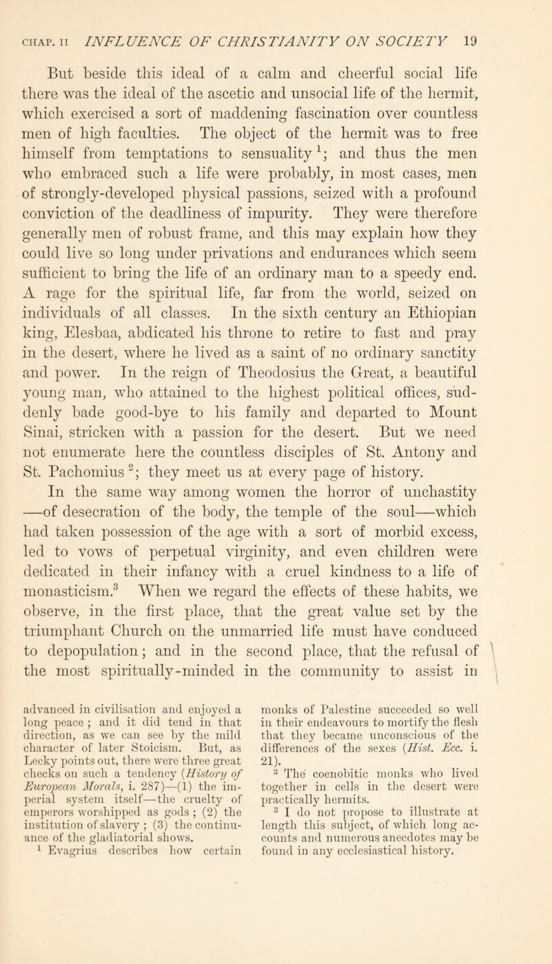 But beside this ideal of a calm and cheerful social life there was the ideal of the ascetic and unsocial life of the hermit, which exercised a sort of maddening fascination over countless men of high faculties. The object of the hermit was to free himself from temptations to sensuality ^; and thus the men who embraced such a life were probably, in most cases, men of strongly-developed physical passions, seized with a profound conviction of the deadliness of impurity. They were therefore generally men of robust frame, and this may explain how they could live so long under privations and endurances which seem sufficient to bring the life of an ordinary man to a speedy end. A rage for the spiritual life, far from the world, seized on individuals of all classes. In the sixth century an Ethiopian king, Elesbaa, abdicated his throne to retire to fast and pray in the desert, where he lived as a saint of no ordinary sanctity and power. In the reign of Theodosius the Great, a beautiful young man, who attained to the highest political offices, sud- denly bade good-bye to his family and departed to Mount Sinai, stricken with a passion for the desert. But we need not enumerate here the countless disciples of St. Antony and St. Pachomius ^; they meet us at every page of history. In the same way among women the horror of unchastity —of desecration of the body, the temple of the soul—which had taken possession of the age with a sort of morbid excess, led to vows of perpetual virginity, and even children were dedicated in their infancy with a cruel kindness to a life of monasticism.^ When we regard the effects of these habits, we observe, in the first place, that the great value set by the triumphant Church on the unmarried life must have conduced to depopulation; and in the second place, that the refusal of \ the most spiritually-minded in the community to assist in advanced in civilisation and enjoyed a long peace ; and it did tend in that direction, as we can see by the mild character of later Stoicism. ]3ut, as Lecky points out, there were three great checks on such a tendency {History of European Morals, i. 287)—(i) the im- perial system itself—the cruelty of emperors worshipped as gods ; (2) the institution of slavery ; (3) the continu- ance of the gladiatorial shows. ^ Evagrius describes how certain monks of Palestine succeeded so well in their endeavours to mortify the flesh that they became unconscious of the differences of the sexes {Hist. Ece. i. 21). ^ The coenohitic monks who lived together in cells in the desert were practically hermits. ^ I do not propose to illustrate at length this subject, of which long ac- counts and numerous anecdotes may ho found in any ecclesiastical history.