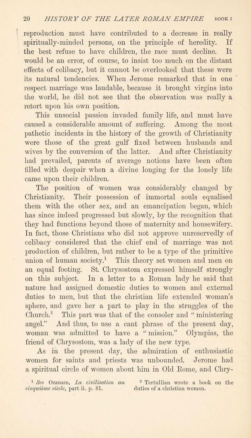 reproduction must have contributed to a decrease in really spiritually-minded persons, on the principle of heredity. If the best refuse to have children, the race must decline. It would he an error, of course, to insist too much on the distant effects of celibacy, but it cannot be overlooked that these were its natural tendencies. When Jerome remarked that in one respect marriage was laudable, because it brought virgins into the world, he did not see that the observation was really a retort upon his own position. This unsocial passion invaded family life, and must have caused a considerable amount of suffering. Among the most pathetic incidents in the history of the growth of Christianity were those of the great gulf fixed between husbands and wives by the conversion of the latter. And after Christianity had prevailed, parents of average notions have been often filled with despair when a divine longing for the lonely life came upon their children. The position of women was considerably changed by Christianity. Their possession of immortal souls equalised them with the other sex, and an emancipation began, which has since indeed progressed but slowly, by the recognition that they had functions beyond those of maternity and housewifery. In fact, those Christians who did not approve unreservedly of celibacy considered that the chief end of marriage was not production of children, but rather to be a type of the primitive union of human society.^ This theory set women and men on an equal footing. St. Chrysostom expressed himself strongly on this subject. In a letter to a Eoman lady he said that nature had assigned domestic duties to women and external duties to men, but that the Christian life extended woman’s sphere, and gave her a part to play in the struggles of the Church.^ This part was that of the consoler and “ ministering angel.” And thus, to use a cant phrase of the present day, woman was admitted to have a “ mission.” Olympias, the friend of Chrysostom, was a lady of the new type. As in the present day, the admiration of enthusiastic women for saints and priests was unbounded. Jerome had a spiritual circle of women about him in Old Eome, and Chry- ^ See Ozanam, La cimlisation au ^ Tertullian wrote a book on the cinquUme siecle, part ii. p. 81. duties of a Christian Avoman.