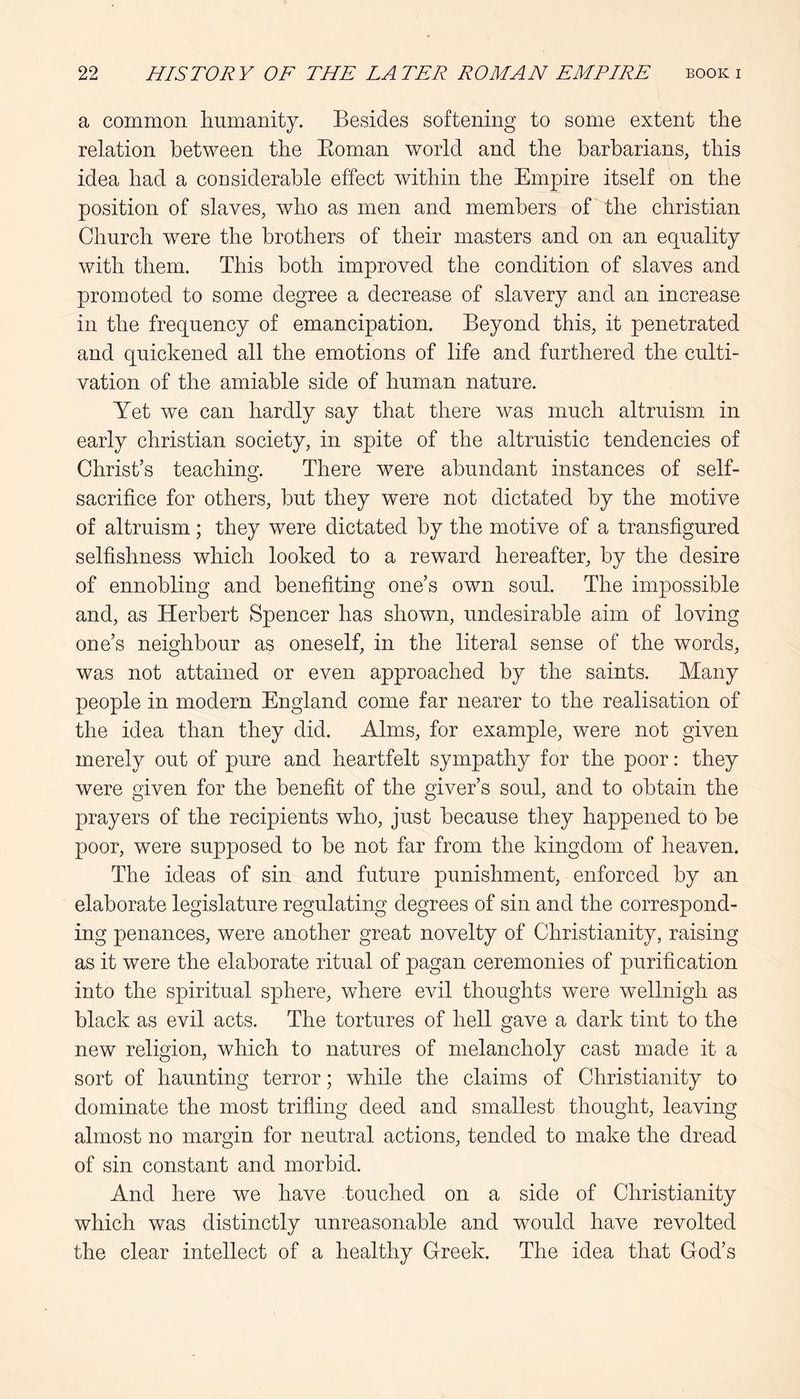 a common humanity. Besides softening to some extent the relation between the Eoman world and the barbarians, this idea had a considerable effect within the Empire itself on the position of slaves, who as men and members of the Christian Church were the brothers of their masters and on an equality with them. This both improved the condition of slaves and promoted to some degree a decrease of slavery and an increase in the frequency of emancipation. Beyond this, it penetrated and quickened all the emotions of life and furthered the culti- vation of the amiable side of human nature. Yet we can hardly say that there Avas much altruism in early Christian society, in spite of the altruistic tendencies of Christ’s teaching. There were abundant instances of self- sacrifice for others, but they were not dictated by the motive of altruism; they were dictated by the motive of a transfigured selfishness which looked to a reward hereafter, by the desire of ennobling and benefiting one’s own soul. The impossible and, as Herbert Spencer has shown, undesirable aim of loving one’s neighbour as oneself, in the literal sense of the words, was not attained or even approached by the saints. Many people in modern England come far nearer to the realisation of the idea than they did. Alms, for example, were not given merely out of pure and heartfelt sympathy for the poor: they were given for the benefit of the giver’s soul, and to obtain the prayers of the recipients who, just because they happened to be poor, were supposed to be not far from the kingdom of heaven. The ideas of sin and future punishment, enforced by an elaborate legislature regulating degrees of sin and the correspond- ing penances, were another great novelty of Christianity, raising as it were the elaborate ritual of pagan ceremonies of purification into the spiritual sphere, where evil thoughts were wellnigh as black as evil acts. The tortures of hell gave a dark tint to the new religion, which to natures of melancholy cast made it a sort of haunting terror; while the claims of Christianity to dominate the most trifling deed and smallest thought, leaving almost no margin for neutral actions, tended to make the dread of sin constant and morbid. And here we have touched on a side of Christianity which was distinctly unreasonable and would have revolted the clear intellect of a healthy Greek. The idea that God’s