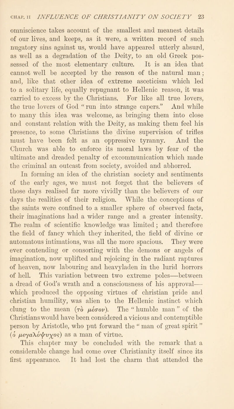 omniscience takes account of the smallest and meanest details of our lives, and keeps, as it were, a written record of such nugatory sins against us, would have appeared utterly absurd, as well as a degradation of the Deity, to an old Greek pos- sessed of the most elementary culture. It is an idea that cannot well be accepted by the reason of the natural man; and, like that other idea of extreme asceticism which led to a solitary life, equally repugnant to Hellenic reason, it was carried to excess by the Christians. Tor like all true lovers, the true lovers of God run into strange capers.” And while to many this idea was welcome, as bringing them into close and constant relation with the Deity, as making them feel his presence, to some Christians the divine supervision of trifles must have been felt as an oppressive tyranny. And the Church was able to enforce its moral laws by fear of the ultimate and dreaded penalty of excommunication which made the criminal an outcast from society, avoided and abhorred. In forming an idea of the Christian society and sentiments of the early ages, we must not forget that the believers of those days realised far more vividly than the believers of our days the realities of their religion. While the conceptions of the saints were confined to a smaller sphere of observed facts, their imaginations had a wider range and a greater intensity. The realm of scientific knowledge was limited; and therefore the field of fancy which they inherited, the field of divine or automatons intimations, was all the more spacious. They were ever contending or consorting with the demons or angels of imagination, now uplifted and rejoicing in the radiant raptures of heaven, now labouring and heavyladen in the lurid horrors of hell. This variation between two extreme poles—between a dread of God’s wrath and a consciousness of his approval— which produced the opposing virtues of Christian pride and Christian humility, was alien to the Hellenic instinct which clung to the mean (to fjbeaov). The humble man ” of the Christians would have been considered a vicious and contemptible person by Aristotle, who put forward the '' man of great spirit ” (o /jL6ya\6^lrv')^o<;) as a man of virtue. Tliis chapter may be concluded with the remark that a considerable change had come over Christianity itself since its first appearance. It had lost the charm that attended the