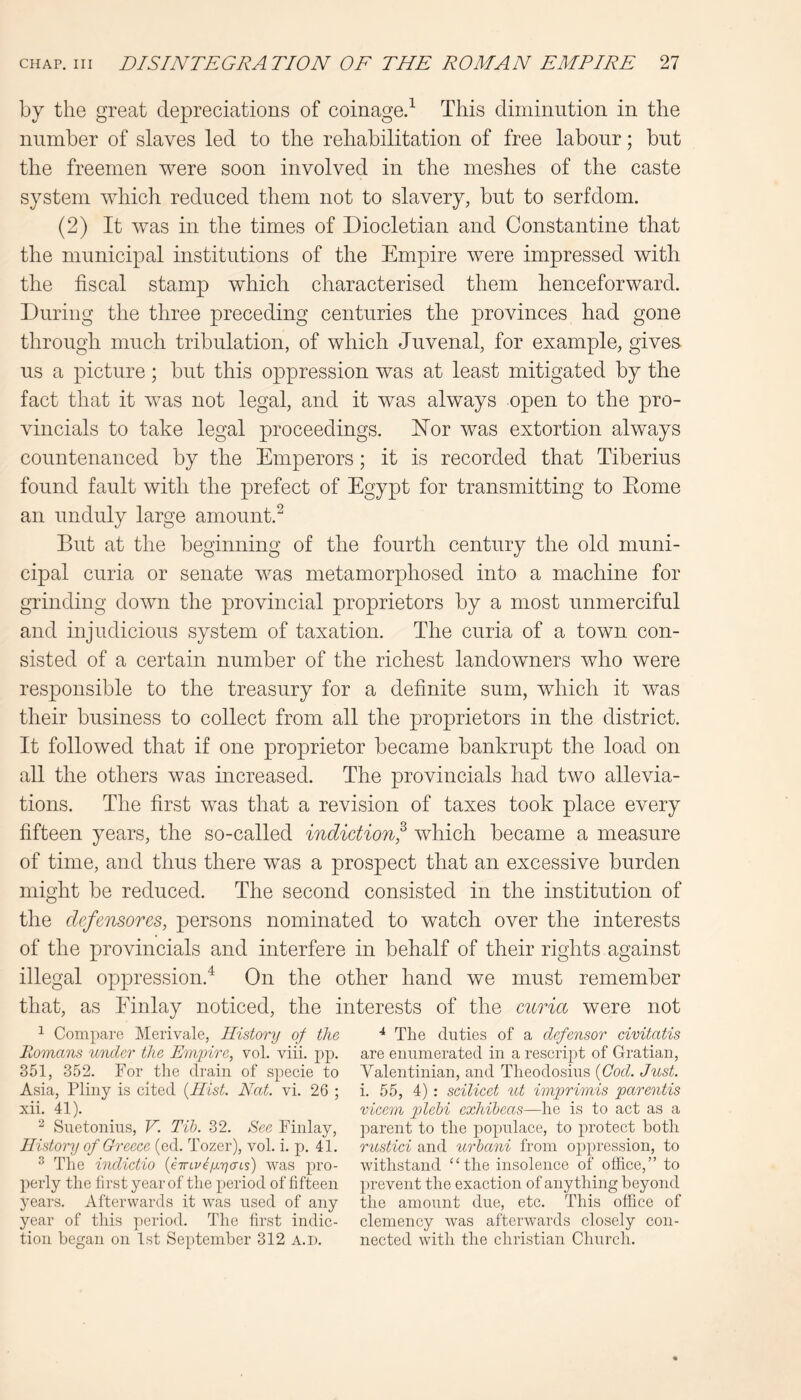 by the great depreciations of coinage/ This diminution in the number of slaves led to the rehabilitation of free labour; but the freemen were soon involved in the meshes of the caste system which reduced them not to slavery, but to serfdom. (2) It was in the times of Diocletian and Constantine that the municipal institutions of the Empire were impressed with the fiscal stamp which characterised them henceforward. During the three preceding centuries the provinces had gone through much tribulation, of which Juvenal, for example, gives us a picture; but this oppression was at least mitigated by the fact that it was not legal, and it was always open to the pro- vincials to take legal proceedings. Hor was extortion always countenanced by the Emperors; it is recorded that Tiberius found fault with the prefect of Egypt for transmitting to Eome an unduly large amount.^ But at the beginning of the fourth century the old muni- cipal curia or senate was metamorphosed into a machine for grinding down the provincial proprietors by a most unmerciful and injudicious system of taxation. The curia of a town con- sisted of a certain number of the richest landowners who were responsible to the treasury for a definite sum, which it was their business to collect from all the proprietors in the district. It followed that if one proprietor became bankrupt the load on all the others was increased. The provincials had two allevia- tions. The first was that a revision of taxes took place every fifteen years, the so-called indidionf which became a measure of time, and thus there was a prospect that an excessive burden might be reduced. The second consisted in the institution of the clefensoTGs, persons nominated to watch over the interests of the provincials and interfere in behalf of their rights against illegal oppression.^ On the other hand we must remember that, as Finlay noticed, the interests of the mria were not ^ Compare Merivale, History of the Romans under the Emihre, vol. viii. pp. 351, 352. For the drain of specie to Asia, Pliny is cited {Hist. Nat. vi. 26 ; xii. 41). ^ Suetonius, V. Tib. 32. See Finlay, History of Greece (ed. Tozer), vol. i. p. 41. ^ The indnetio {eTnvdycns) was pro- perly the hrst year of the period of fifteen years. Afterwards it was used of any year of this period. The first indic- tion began on 1st September 312 a.d. ^ The duties of a defensor civitatis are enumerated in a rescript of Gratian, Yalentinian, and Theodosius {Cod. Just. i. 55, 4) : scilicet ut imprimis parentis vicem plebi exhibeas—he is to act as a parent to the populace, to protect both rustici and urbani from op|)ression, to withstand ‘‘the insolence of office,” to prevent the exaction of anything beyond the amount due, etc. This office of clemency was afterwards closely con- nected with the Christian Church.