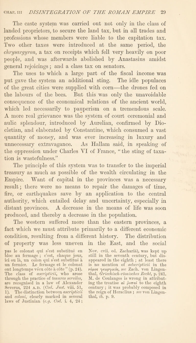 The caste system was carried out not only in the class of landed proprietors, to secure the land tax, but in all trades and professions whose members were liable to the capitation tax. Two other taxes were introduced at the same period, the chrysargyron, a tax on receipts which fell very heavily on poor people, and was afterwards abolished by Anastasius amidst general rejoicings; and a class tax on senators. The uses to which a large part of the fiscal income was put gave the system an additional sting. The idle populaces of the great cities were supplied with corn—the drones fed on the labours of the bees. But this was only the unavoidable consequence of the economical relations of the ancient world, which led necessarily to pauperism on a tremendous scale. A more real grievance was the system of court ceremonial and aulic splendour, introduced by Aurelian, confirmed by Dio- cletian, and elaborated by Constantine, which consumed a vast quantity of money, and was ever increasing in luxury and unnecessary extravagance. As Hallam said, in speaking of the oppression under Charles VI of Trance, “ the sting of taxa- tion is wastefulness.” The principle of this system was to transfer to the imperial treasury as much as possible of the wealth circulating in the Empire. Want of capital in the provinces was a necessary result; there were no means to repair the damages of time, fire, or earthquakes save by an application to the central authority, which entailed delay and uncertainty, especially in distant provinces. A decrease in the means of life was soon produced, and thereby a decrease in the population. The western suffered more than the eastern provinces, a fact which we must attribute primarily to a different economic condition, resulting from a different history. The distribution of property was less uneven in the East, and the social pas le colonat qui s’est siibstitue en bloc au fermage ; c’est, chaque jour, ici on la, un colon qui s’est substitue a un fermier. Le fermage et le colonat ont longtemps vecu cote a cote ” (p. 24). The class of o.scrij)ticii, who arose through the practice of tenures serviles, are recognised in a law of Alexander vSeverus, 224 A.n. {Cod. Just. viii. 51, 1). The distinction hQtwe&n ascripticii and coloni, clearly marked in several laws of Justinian {e.g. Cod. i. 4, 24 ; Nov. cvii. ed. Zacharia), was kept up still in the seventh century, but dis- appeared in the eighth ; at least there is no mention of adscripticii in the vbjjLos yeojpyLKos, see Zach. von Lingen- thal, Griechisch-rbmiscltes liecht, p. 241. M. de Coulanges is wrong in attribut- ing the treatise at poiraL to the eighth century ; it was probably composed in the reign of Heraclius ; see von Lingen- thal, ib. p. 9.