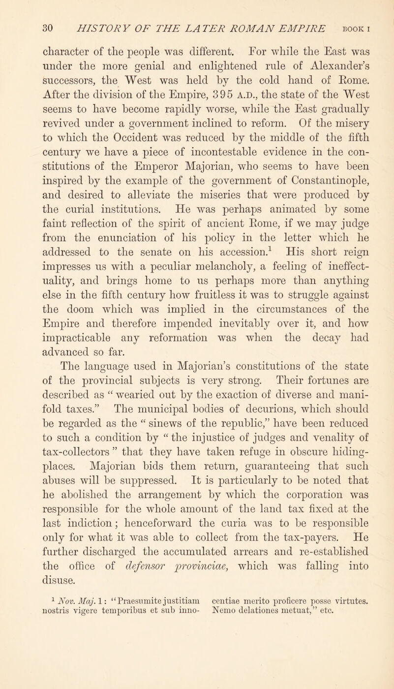 character of the people was different. For while the East was under the more genial and enlightened rnle of Alexander’s successors, the West was held hy the cold hand of Eome. After the division of the Empire, 395 A.D., the state of the West seems to have become rapidly worse, while the East gradually revived under a government inclined to reform. Of the misery to which the Occident was reduced hy the middle of the fifth century we have a piece of incontestable evidence in the con- stitutions of the Emperor Majorian, who seems to have been inspired hy the example of the government of Constantinople, and desired to alleviate the miseries that were produced hy the curial institutions. He was perhaps animated hy some faint reflection of the spirit of ancient Eome, if we may judge from the enunciation of his policy in the letter which he addressed to the senate on his accession.^ His short reign impresses us with a peculiar melancholy, a feeling of ineffect- uality, and brings home to us perhaps more than anything else in the fifth century how fruitless it was to struggle against the doom which was implied in the circumstances of the Empire and therefore impended inevitably over it, and how impracticable any reformation was when the decay had advanced so far. The language used in Majorian’s constitutions of the state of the provincial subjects is very strong. Their fortunes are described as wearied out hy the exaction of diverse and mani- fold taxes.” The municipal bodies of decurions, which should he regarded as the '' sinews of the republic,” have been reduced to such a condition hy “ the injustice of judges and venality of tax-collectors ” that they have taken refuge in obscure hiding- places. Majorian bids them return, guaranteeing that such abuses will he suppressed. It is particularly to he noted that he abolished the arrangement hy which the corporation was responsible for the whole amount of the land tax fixed at the last indiction; henceforward the curia was to be responsible only for what it was able to collect from the tax-payers. He further discharged the accumulated arrears and re-established the office of defensor lorovinciae, which was falling into disuse. Nov. Maj.l-. “Praesnmite justitiam centiae merito proficere posse virtutes. nostris vigere temporibiis et sub inno- Nemo delationes nietuat,” etc.