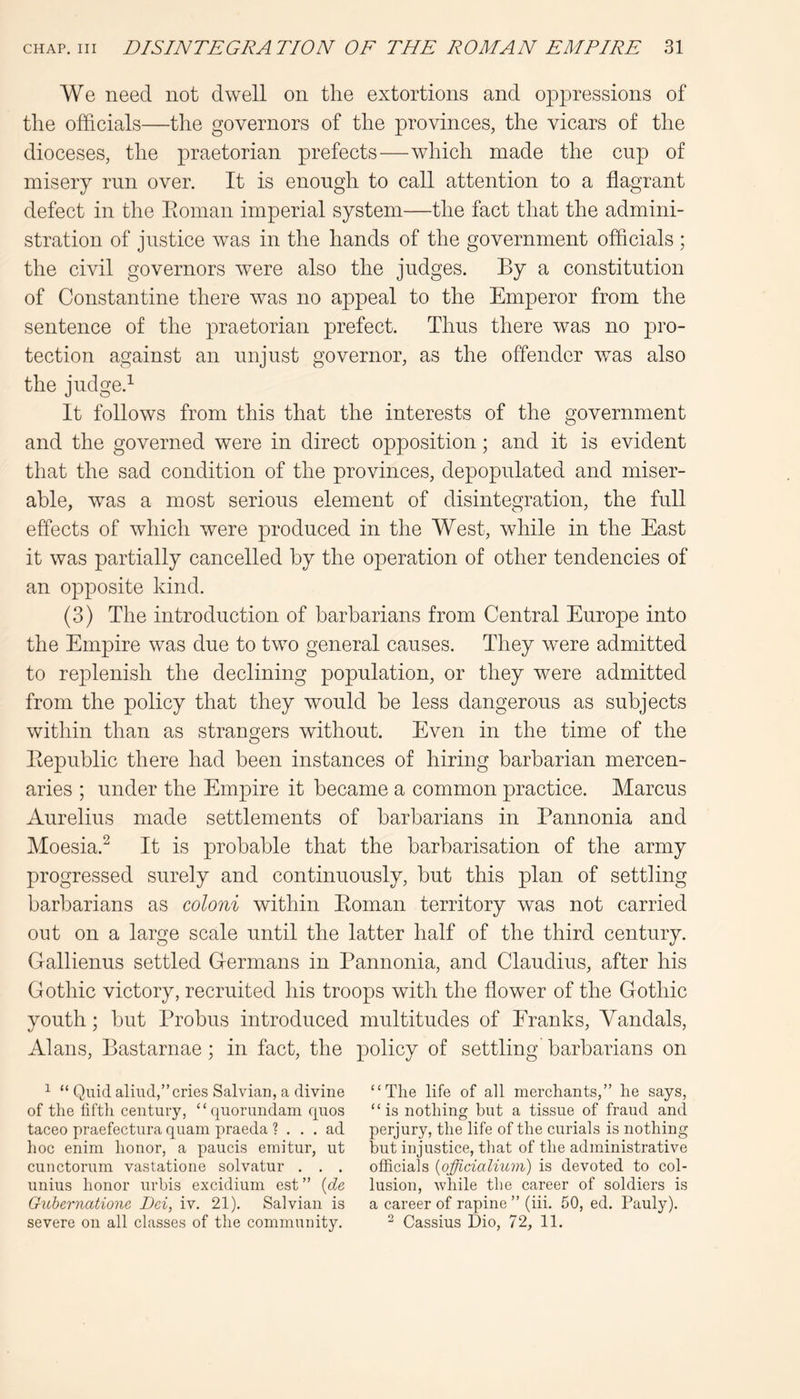 We need not dwell on the extortions and oppressions of the officials—the governors of the provinces, the vicars of the dioceses, the praetorian prefects—which made the cup of misery run over. It is enough to call attention to a flagrant defect in the Eoman imperial system—the fact that the admini- stration of justice was in the hands of the government officials ; the civil governors were also the judges. By a constitution of Constantine there was no appeal to the Emperor from the sentence of the praetorian prefect. Thus there was no pro- tection against an unjust governor, as the offender was also the judge.^ It follows from this that the interests of the government and the governed were in direct opposition; and it is evident that the sad condition of the provinces, depopulated and miser- able, was a most serious element of disintegration, the full effects of which were produced in the West, while in the East it was partially cancelled by the operation of other tendencies of an opposite kind. (3) The introduction of barbarians from Central Europe into the Empire was due to two general causes. They were admitted to replenish the declining population, or they were admitted from the policy that they would be less dangerous as subjects within than as strangers without. Even in the time of the Bepublic there had been instances of hiring barbarian mercen- aries ; under the Empire it became a common practice. Marcus Aurelius made settlements of barbarians in Pannonia and Moesia.^ It is probable that the barbarisation of the army progressed surely and continuously, but this plan of settling barbarians as coloni within Eoman territory was not carried out on a large scale until the latter half of the third century. Gallienus settled Germans in Pannonia, and Claudius, after his Gothic victory, recruited his troops with the flower of the Gothic youth; but Probus introduced multitudes of Eranks, Yandals, Alans, Bastarnae; in fact, the policy of settling barbarians on ^ “ Quidaliud,”cries Salvian, a divine “The life of all merchants,” he says, of the lifth century, “ quorundam quos “is nothing hut a tissue of fraud and taceo praefectura quam praeda ? ... ad perjury, the life of the curials is nothing hoc enini honor, a paucis emitur, ut but injustice, tliat of the administrative cunctorum vastatione solvatur . . . officials {officialium) is devoted to col- unius honor urbis excidium est” {de lusion, Avhile the career of soldiers is GiLhernatione Dei, iv. 21). Salvian is a career of rapine ” (hi. 50, ed. Pauly), severe on all classes of the community. ^ Cassius Dio, 72, 11.