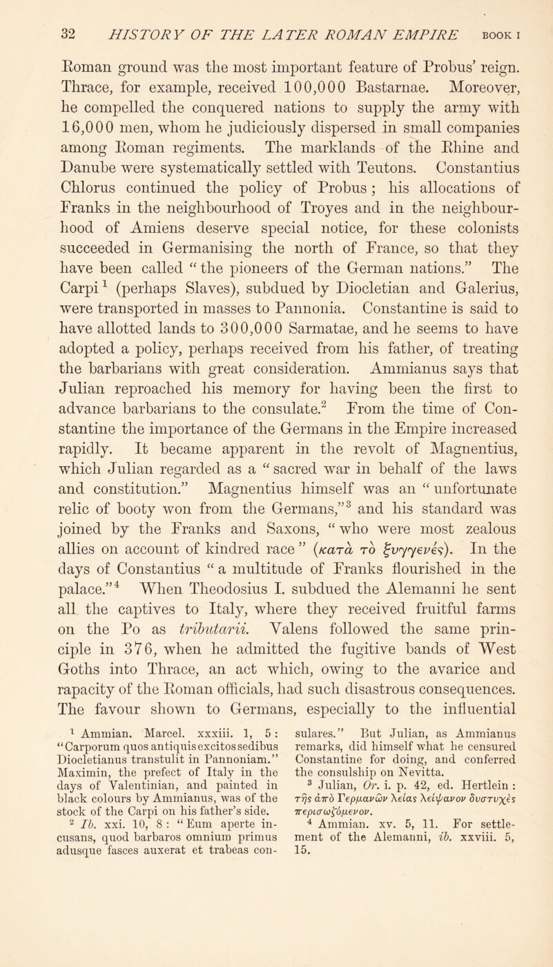 Eoman ground was the most important feature of Probus’ reign. Thrace, for example, received 100,000 Bastarnae. Moreover, he compelled the conquered nations to supply the army with 16,000 men, whom he judiciously dispersed in small companies among Eoman regiments. The marklands of the Ehine and Danube were systematically settled with Teutons. Constantins Chlorus continued the policy of Probus ; his allocations of Franks in the neighbourhood of Troyes and in the neighbour- hood of Amiens deserve special notice, for these colonists succeeded in Germanising the north of France, so that they have been called the pioneers of the German nations.” The Carpi ^ (perhaps Slaves), subdued by Diocletian and Galerius, were transported in masses to Pannonia. Constantine is said to have allotted lands to 300,000 Sarmatae, and he seems to have adopted a policy, perhaps received from his father, of treating the barbarians with great consideration. Ammianus says that Julian reproached his memory for having been the first to advance barbarians to the consulate.^ From the time of Con- stantine the importance of the Germans in the Empire increased rapidly. It became apparent in the revolt of Magnentius, which Julian regarded as a '' sacred war in behalf of the laws and constitution.” Magnentius himself was an “ unfortunate relic of booty won from the Germans,”^ and his standard was joined by the Franks and Saxons, “ who were most zealous allies on account of kindred race ” {Kara to ^vyyeve^). In the days of Constantins “ a multitude of Franks flourished in the palace.”^ When Theodosius I. subdued the Alemanni he sent all the captives to Italy, where they received fruitful farms on the Po as trihutarii. Yalens followed the same prin- ciple in 376, when he admitted the fugitive bands of West Goths into Thrace, an act which, owing to the avarice and rapacity of the Eoman officials, had such disastrous consequences. The favour shown to Germans, especially to the influential Ammian. Marcel, xxxiii. 1, 5 : sulares.” But Julian, as Ammianus “Carporum quos antiquisexcitossedibus remarks, did himself what he censured Diocletianus transtulit in Pannoniam.” Constantine for doing, and conferred Maximin, the prefect of Italy in the the consulship on ISTevitta. days of Valentinian, and painted in ^ Julian, Or. i. p. 42, ed. Hertlein : black colours by Ammianus, was of the rrjs airb VepixavQiv Xeias XeLIavov Svcrrvxbs stock of the Carpi on his father’s side. TrepLaw^ojjLevov. “ Ih. xxi. 10, 8 : “ Eum aperte in- ^ Ammian. xv. 5, 11. For settle- cusans, quod barbaros omnium primus ment of the Alemanni, ih. xxviii. 5, adusque fasces auxerat et trabeas con- 15.