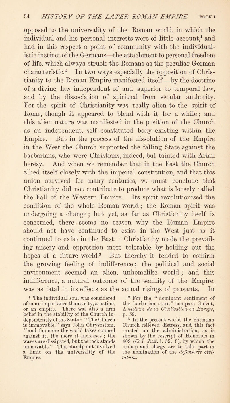 opposed to the universality of the Eoman world, in which the individual and his personal interests were of little account,^ and had in this respect a point of community with the individual- istic instinct of the Germans—the attachment to personal freedom of life, which always struck the Eomans as the peculiar German characteristic.^ In two ways especially the opposition of Chris- tianity to the Eoman Empire manifested itself—by the doctrine of a divine law independent of and superior to temporal law, and by the dissociation of spiritual from secular authority. For the spirit of Christianity was really alien to the spirit of Eome, though it appeared to blend with it for a while; and this alien nature was manifested in the position of the Church as an independent, self-constituted body existing within the Empire. But in the process of the dissolution of the Empire in the West the Church supported the falling State against the barbarians, who were Christians, indeed, but tainted with Arian heresy. And when we remember that in the East the Church allied itself closely with the imperial constitution, and that this union survived for many centuries, we must conclude that Christianity did not contribute to produce what is loosely called the Fall of the Western Empire. Its spirit revolutionised the condition of the whole Eoman world; the Eoman spirit was undergoing a change; but yet, as far as Christianity itself is concerned, there seems no reason why the Eoman Empire should not have continued to exist in the West just as it continued to exist in the East. Christianity made the prevail- ing misery and oppression more tolerable by holding out the hopes of a future world.^ But thereby it tended to confirm the growing feeling of indifference; the political and social environment seemed an alien, unhomelike world; and this indifference, a natural outcome of the senility of the Empire, was as fatal in its effects as the actual risings of peasants. In ^ The individual soul was considered of more importance than a city, a nation, or an empire. There was also a firm belief in the stability of the Church in- dependently of the State : ‘ ‘ The Church is immovable,” says John Chrysostom, “and the more the world takes counsel against it, the more it increases ; the waves are dissipated, but the rock stands immovable.” This standpoint involved a limit on the universality of the Empire. ^ For the “ dominant sentiment of the barbarian state,” compare Guizot, L’histoire cle la Civilisation en Europe, p. 59. ^ In the present world the Christian Church relieved distress, and this fact reacted on the administration, as is shown by the rescript of Honorius in 409 {Cod. Just. i. 55, 8), by which the bishop and clergy are to take part in the nomination of the defensores civi- tatum.