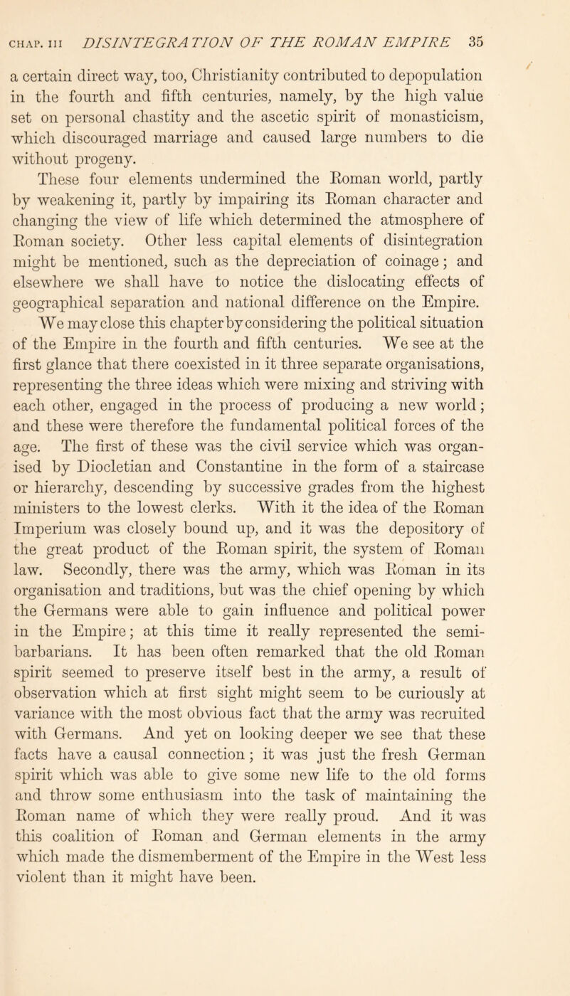 a certain direct way, too, Christianity contributed to depopulation in the fourth and fifth centuries, namely, by the high value set on personal chastity and the ascetic spirit of monasticism, which discouraged marriage and caused large numbers to die without progeny. These four elements undermined the Eoman world, partly by weakening it, partly by impairing its Eoman character and changing the view of life which determined the atmosphere of Eoman society. Other less capital elements of disintegration might be mentioned, such as the depreciation of coinage; and elsewhere we shall have to notice the dislocating effects of geographical separation and national difference on the Empire. We may close this chapter by considering the political situation of the Empire in the fourth and fifth centuries. We see at the first glance that there coexisted in it three separate organisations, representing the three ideas which were mixing and striving with each other, engaged in the process of producing a new world; and these were therefore the fundamental political forces of the age. The first of these was the civil service which was organ- ised by Diocletian and Constantine in the form of a staircase or hierarchy, descending by successive grades from the highest ministers to the lowest clerks. With it the idea of the Eoman Imperium was closely bound up, and it was the depository of the great product of the Eoman spirit, the system of Eoman law. Secondly, there was the army, which was Eoman in its organisation and traditions, but was the chief opening by which the Germans were able to gain influence and political power in the Empire; at this time it really represented the semi- barbarians. It has been often remarked that the old Eoman spirit seemed to preserve itself best in the army, a result of observation which at first sight might seem to be curiously at variance with the most obvious fact that the army was recruited with Germans. And yet on looking deeper we see that these facts have a causal connection; it was just the fresh German spirit which was able to give some new life to the old forms and throw some enthusiasm into the task of maintaining the Eoman name of which they were really proud. And it was this coalition of Eoman and German elements in the army which made the dismemberment of the Empire in the West less violent than it might have been.