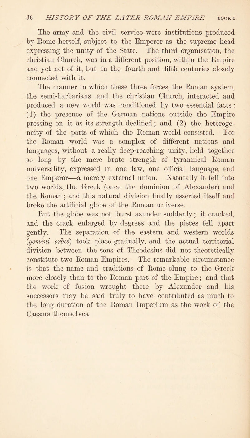 The army and the civil service were institutions produced by Eome herself, subject to the Emperor as the supreme head expressing the unity of the State. The third organisation, the Christian Church, was in a different position, within the Empire and yet not of it, hut in the fourth and fifth centuries closely connected with it. The manner in which these three forces, the Eoman system, the semi-harharians, and the Christian Church, interacted and produced a new world was conditioned by two essential facts : (1) the presence of the German nations outside the Empire pressing on it as its strength declined; and (2) the heteroge- neity of the parts of which the Eoman world consisted. Eor the Eoman world was a complex of different nations and languages, without a really deep-reaching unity, held together so long by the mere brute strength of tyrannical Eoman universality, expressed in one law, one official language, and one Emperor—a merely external union. E’aturally it fell into two worlds, the Greek (once the dominion of Alexander) and the Eoman; and this natural division finally asserted itself and broke the artificial globe of the Eoman universe. But the globe was not burst asunder suddenly; it cracked, and the crack enlarged by degrees and the pieces fell apart gently. The separation of the eastern and western worlds {gemini orbes) took place gradually, and the actual territorial division between the sons of Theodosius did not theoretically constitute two Eoman Empires. The remarkable circumstance is that the name and traditions of Eome clung to the Greek more closely than to the Eoman part of the Empire; and that the work of fusion wrought there by Alexander and his successors may be said truly to have contributed as much to the long duration of the Eoman Imperium as the work of the Caesars themselves.