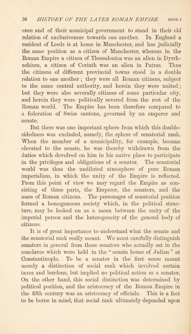 ence and of their municipal government to stand in their old relation of exclusiveness towards one another. In England a resident of Leeds is at home in Manchester, and has judicially the same position as a citizen of Manchester, vrhereas in the Eoman Empire a citizen of Thessalonica was an alien in Dyrrh- achium, a citizen of Corinth was an alien in Patras. Thus the citizens of different provincial towns stood in a double relation to one another ; they were all Eoman citizens, subject to the same central authority, and herein they were united; but they were also severally citizens of some particular city, and herein they were politically severed from the rest of the Eoman world. The Empire has been therefore compared to a federation of Swiss cantons, governed by an emperor and senate. But there was one important sphere from which this douhle- sidedness was excluded, namely, the sphere of senatorial rank. When the member of a municipality, for example, became elevated to the senate, he was thereby withdrawn from the duties which devolved on him in his native place to participate in the privileges and obligations of a senator. The senatorial world was thus the undiluted atmosphere of pure Eoman imperialism, in which the unity of the Empire is reflected. Erom this point of view we may regard the Empire as con- sisting of three parts, the Emperor, the senators, and the mass of Eoman citizens. The personages of senatorial position formed a homogeneous society which, in the political struc- ture, may he looked on as a mean between the unity of the imperial person and the heterogeneity of the general body of citizens. It is of great importance to understand what the senate and the senatorial rank really meant. We must carefully distinguish senators in general from those senators who actually sat in the conclaves which were held in the ‘'senate house of Julian” at Constantinople. To be a senator in the first sense meant merely a distinction of social rank which involved certain taxes and burdens, hut implied no political action as a senator. On the other hand, this social distinction was determined by political position, and the aristocracy of the Eoman Empire in the fifth century was an aristocracy of officials. This is a fact to be borne in mind, that social rank ultimately depended upon