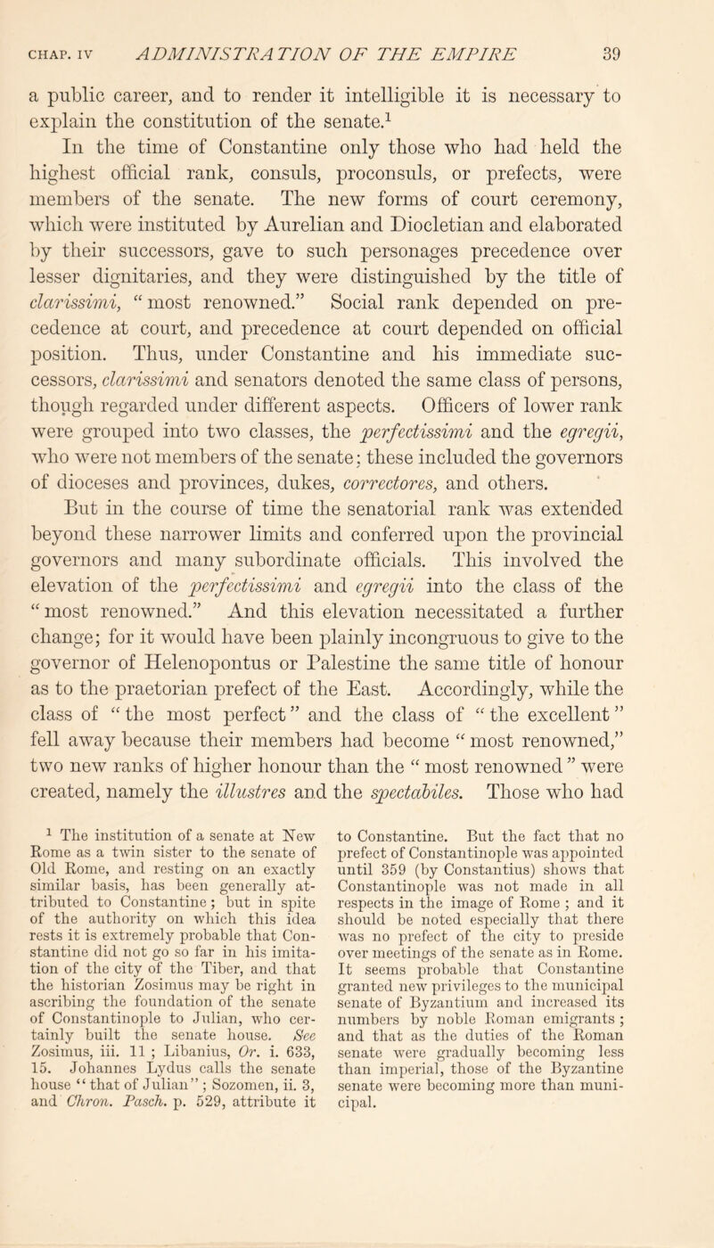 a public career, and to render it intelligible it is necessary to explain the constitution of tbe senate.^ In the time of Constantine only those who had held the highest official rank, consuls, proconsuls, or prefects, were members of the senate. The new forms of court ceremony, which were instituted by Aurelian and Diocletian and elaborated by their successors, gave to such personages precedence over lesser dignitaries, and they were distinguished by the title of clarissimi, “ most renowned.” Social rank depended on pre- cedence at court, and precedence at court depended on official position. Thus, under Constantine and his immediate suc- cessors, clarissimi and senators denoted the same class of persons, though regarded under different aspects. Officers of lower rank were grouped into two classes, the perfectissimi and the egregii, who were not members of the senate: these included the governors of dioceses and provinces, dukes, correctorcs, and others. But in the course of time the senatorial rank was extended beyond these narrower limits and conferred upon the provincial governors and many subordinate officials. This involved the elevation of the perfectissimi and egregii into the class of the “ most renowned.” And this elevation necessitated a further change; for it would have been plainly incongruous to give to the governor of Helenopontus or Palestine the same title of honour as to the praetorian prefect of the East. Accordingly, while the class of ‘‘the most perfect” and the class of “the excellent” fell away because their members had become “ most renowned,” two new ranks of higher honour than the “ most renowned ” were created, namely the illustres and the spectahiles. Those who had ^ The institution of a senate at New Rome as a twin sister to the senate of Old Rome, and resting on an exactly similar basis, has been generally at- tributed to Constantine; but in spite of the authority on which this idea rests it is extremely probable that Con- stantine did not go so far in his imita- tion of the city of the Tiber, and that the historian Zosimus may he right in ascribing the foundation of the senate of Constantinople to Julian, who cer- tainly built the senate house. Sec Zosimus, iii. 11 ; Libanius, Or. i. 633, 15. Johannes Lydus calls the senate house “ that of Julian” ; Sozomen, ii. 3, and Chron. Fasch. p. 529, attribute it to Constantine. But the fact that no prefect of Constantinople was appointed until 359 (by Constantins) shows that Constantinople was not made in all respects in the image of Rome ; and it should be noted especially that there was no prefect of the city to preside over meetings of the senate as in Rome. It seems probable that Constantine granted new privileges to the municipal senate of Byzantium and increased its numbers by noble Roman emigrants ; and that as the duties of the Roman senate were gradually becoming less than imperial, those of the Byzantine senate were becoming more than muni- cipal.