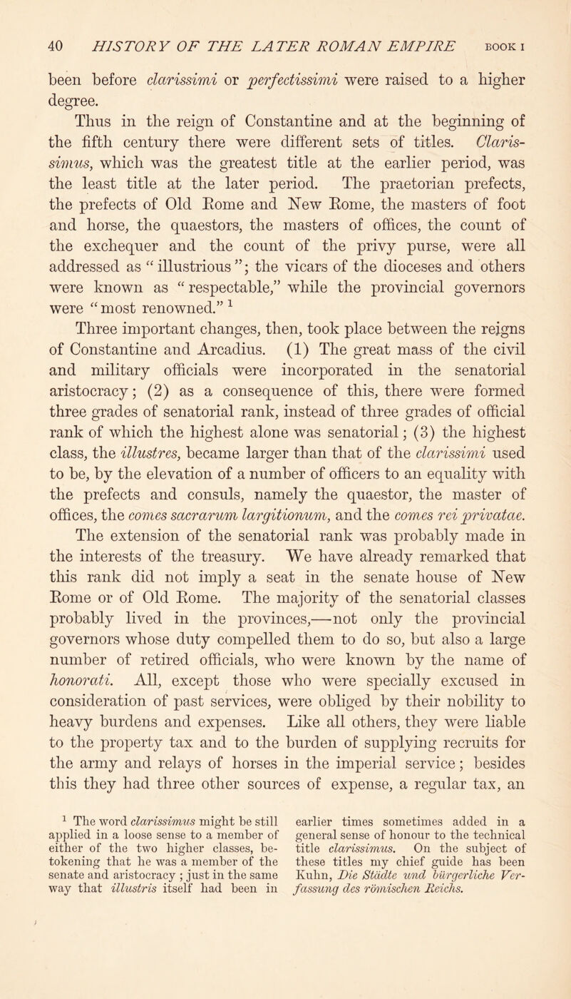 been before clarissimi or ^erfectissimi were raised to a higher degree. Thus in the reign of Constantine and at the beginning of the fifth century there were different sets of titles. Claris- simus, which was the greatest title at the earlier period, was the least title at the later period. The praetorian prefects, the prefects of Old Eome and 'New Eome, the masters of foot and horse, the quaestors, the masters of offices, the count of the exchequer and the count of the privy purse, were all addressed as illustrious ”; the vicars of the dioceses and others were known as '' respectable,” while the provincial governors were most renowned.” ^ Three important changes, then, took place between the reigns of Constantine and Arcadius. (1) The great mass of the civil and military officials were incorporated in the senatorial aristocracy; (2) as a consequence of this, there were formed three grades of senatorial rank, instead of three grades of official rank of which the highest alone was senatorial; (3) the highest class, the ilhtstres, became larger than that of the clarissimi used to be, by the elevation of a number of officers to an equality with the prefects and consuls, namely the quaestor, the master of offices, the comes sacrarum largitionum, and the comes rei privatae. The extension of the senatorial rank was probably made in the interests of the treasury. We have already remarked that this rank did not imply a seat in the senate house of New Eome or of Old Eome. The majority of the senatorial classes probably lived in the provinces,—not only the provincial governors whose duty compelled them to do so, but also a large number of retired officials, who were known by the name of honorati. All, except those who were specially excused in consideration of past services, were obliged by their nobility to heavy burdens and expenses. Like all others, they were liable to the property tax and to the burden of supplying recruits for the army and relays of horses in the imperial service; besides this they had three other sources of expense, a regular tax, an ^ The word clarissimus might be still earlier times sometimes added in a applied in a loose sense to a member of general sense of honour to the technical either of the two higher classes, be- title clarissimus. On the subject of tokening that he was a member of the these titles my chief guide has been senate and aristocracy ; just in the same Kuhn, Die Stddte mid hiirgerliche Ver- way that illustris itself had been in fassung des romischen Reichs.