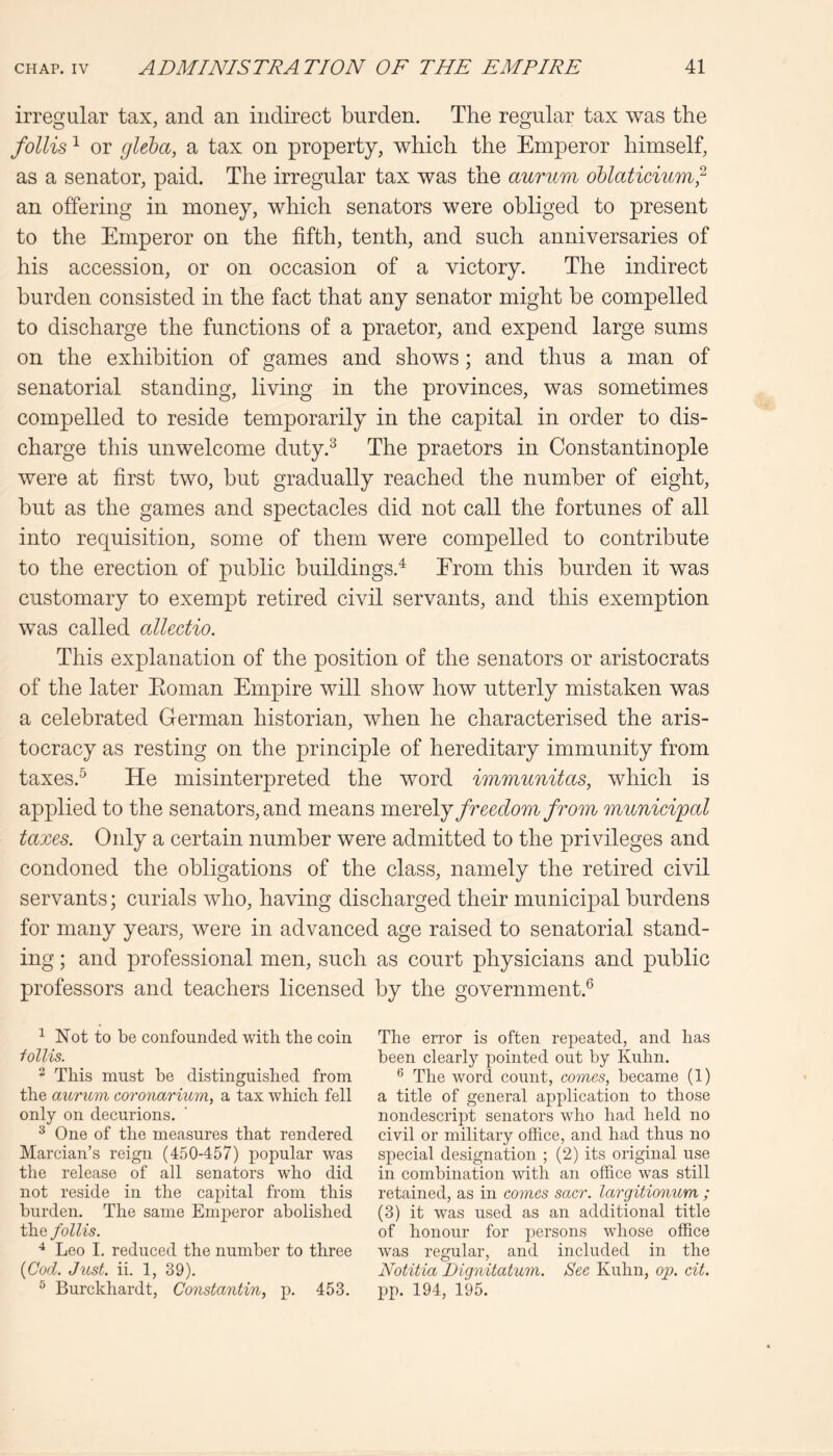 irregular tax, and an indirect burden. The regular tax was the /ollis ^ or gleha, a tax on property, which the Emperor himself, as a senator, paid. The irregular tax was the aurum oUaticium^ an offering in money, which senators were obliged to present to the Emperor on the fifth, tenth, and such anniversaries of his accession, or on occasion of a victory. The indirect burden consisted in the fact that any senator might be compelled to discharge the functions of a praetor, and expend large sums on the exhibition of games and shows; and thus a man of senatorial standing, living in the provinces, was sometimes compelled to reside temporarily in the capital in order to dis- charge this unwelcome duty.^ The praetors in Constantinople were at first two, but gradually reached the number of eight, but as the games and spectacles did not call the fortunes of all into requisition, some of them were compelled to contribute to the erection of public buildings.^ From this burden it was customary to exempt retired civil servants, and this exemption was called allectio. This explanation of the position of the senators or aristocrats of the later Eoman Empire will show how utterly mistaken was a celebrated German historian, when he characterised the aris- tocracy as resting on the principle of hereditary immunity from taxes.^ He misinterpreted the word immunitas, which is applied to the senators, and means m.QYQ\j freedom from munieipal taxes. Only a certain number were admitted to the privileges and condoned the obligations of the class, namely the retired civil servants; curials who, having discharged their municipal burdens for many years, were in advanced age raised to senatorial stand- ing ; and professional men, such as court physicians and public professors and teachers licensed by the government.® ^ Not to be confounded with the coin i ollis. ^ This must be distinguished from the aurum coronarium, a tax which fell only on decurions. ^ One of the measures that rendered Marcian’s reign (450-457) popular was the release of all senators who did not reside in the capital from this burden. The same Emperor abolished the follis. Leo L reduced the number to three {Cod. Just. ii. 1, 39). ^ Burckhardt, Constantin, p. 453. The error is often repeated, and has been clearly pointed out by Kuhn. ** The word count, comes, became (1) a title of general application to those nondescript senators who had held no civil or military office, and had thus no special designation ; (2) its original use in combination with an office was still retained, as in comes sacr. largitionum ; (3) it was used as an additional title of honour for persons whose office was regular, and included in the Notitia Dignitatum. See Kuhn, op. cit. pp. 194, 195.