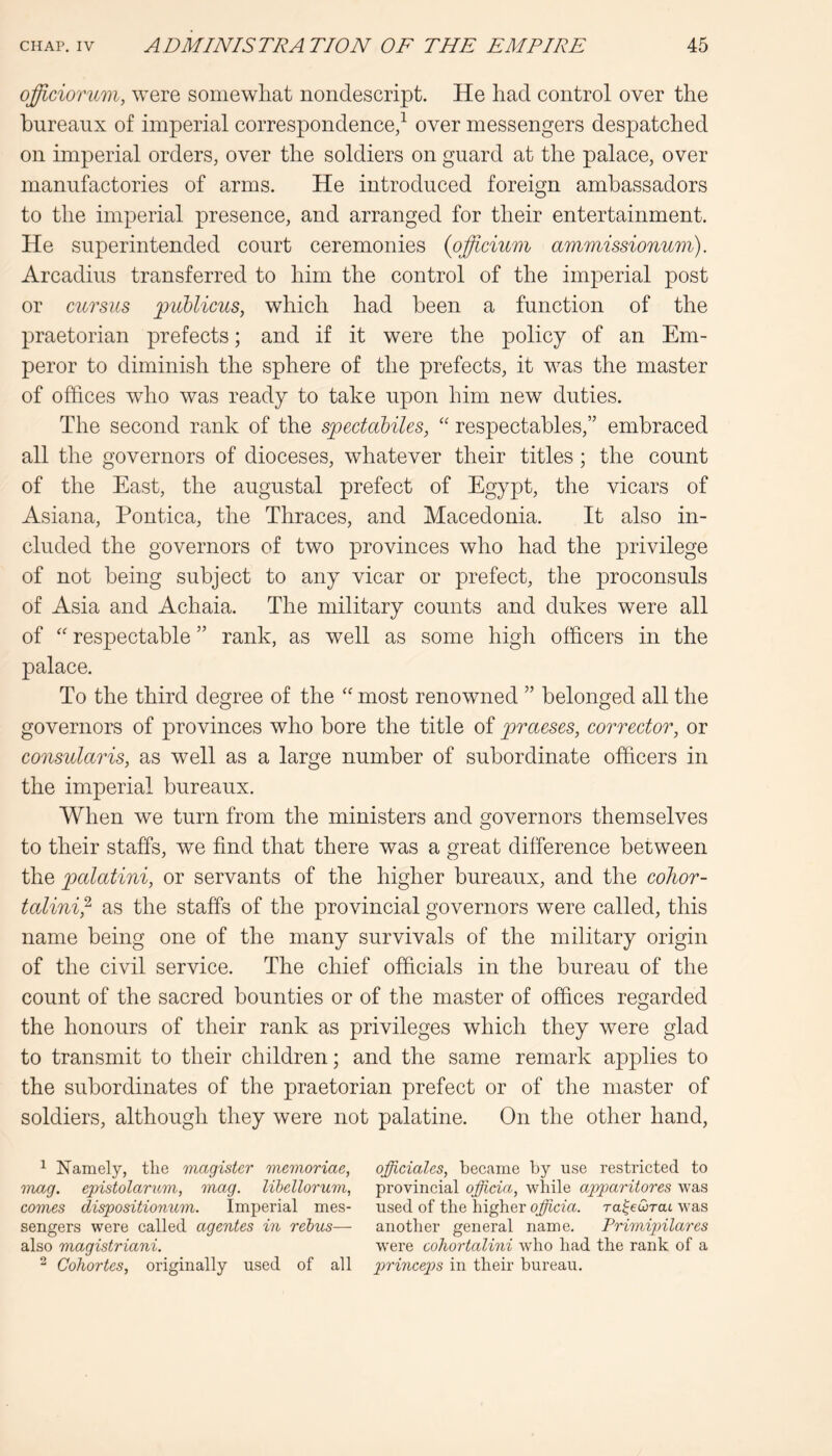 ojfficiorum, were somewhat nondescript. He had control over the bureaux of imperial correspondence/ over messengers despatched on imperial orders, over the soldiers on guard at the palace, over manufactories of arms. He introduced foreign ambassadors to the imperial presence, and arranged for their entertainment. He superintended court ceremonies {ojfficmm ammissionum). Arcadius transferred to him the control of the imperial post or cuTsus ^liblicuSy which had been a function of the praetorian prefects; and if it were the policy of an Em- peror to diminish the sphere of the prefects, it was the master of offices who was ready to take upon him new duties. The second rank of the spectabiles, “ respectables,” embraced all the governors of dioceses, whatever their titles; the count of the East, the augustal prefect of Egypt, the vicars of Asiana, Pontica, the Thraces, and Macedonia. It also in- cluded the governors of two provinces who had the privilege of not being subject to any vicar or prefect, the proconsuls of Asia and Achaia. The military counts and dukes were all of '' respectable ” rank, as well as some high officers in the palace. To the third degree of the most renowned ” belonged all the governors of provinces who bore the title of praeses, corrector, or consularis, as well as a large number of subordinate officers in the imperial bureaux. When we turn from the ministers and governors themselves to their staffs, we find that there was a great difference between the palatini, or servants of the higher bureaux, and the cohor- talini^ as the staffs of the provincial governors were called, this name being one of the many survivals of the military origin of the civil service. The chief officials in the bureau of the count of the sacred bounties or of the master of offices regarded the honours of their rank as privileges which they were glad to transmit to their children; and the same remark applies to the subordinates of the praetorian prefect or of the master of soldiers, although they were not palatine. On the other hand. ^ Namely, tlie magister memoriae, 'tnag. epistolaritm, mag. Uhellorum, comes dispositionum. Imperial mes- sengers were called agentes in rehus— also magistriani, ^ Cohortes, originally used of all officiates, became by use restricted to provincial officia, wliile appariiores was used of the higher officia. ra^ewrat was another general name. Primipilares were cohortalini who had the rank of a princeps in their bureau.