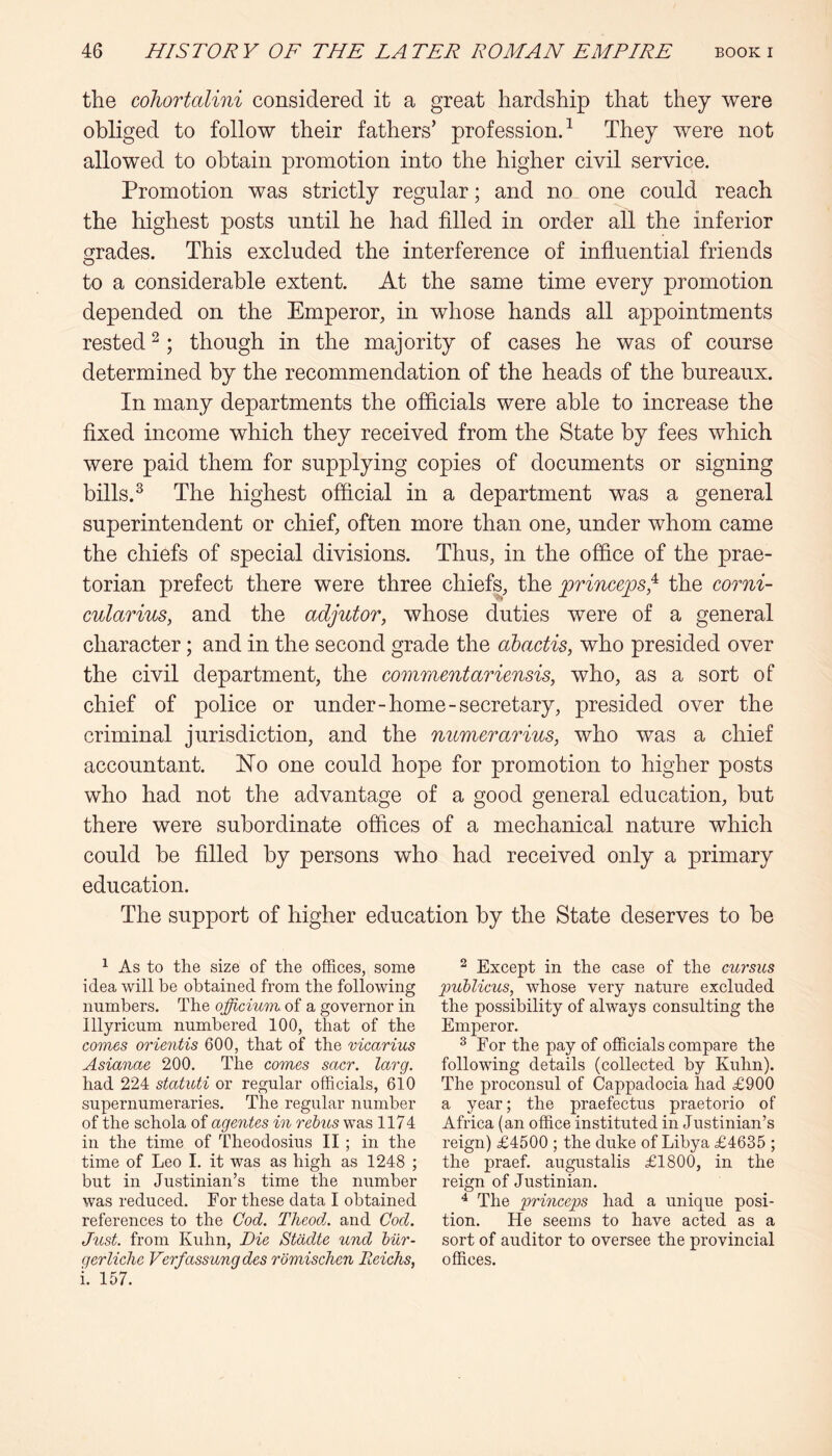 the cohortalini considered it a great hardship that they were obliged to follow their fathers’ profession.^ They were not allowed to obtain promotion into the higher civil service. Promotion was strictly regular; and no one could reach the highest posts until he had filled in order all the inferior grades. This excluded the interference of influential friends to a considerable extent. At the same time every promotion depended on the Emperor, in whose hands all appointments rested ^; though in the majority of cases he was of course determined by the recommendation of the heads of the bureaux. In many departments the officials were able to increase the fixed income which they received from the State by fees which were paid them for supplying copies of documents or signing bills.^ The highest official in a department was a general superintendent or chief, often more than one, under whom came the chiefs of special divisions. Thus, in the office of the prae- torian prefect there were three chiefs, the princess,^ the corni- cularius, and the adjutor, whose duties were of a general character; and in the second grade the dbactis, who presided over the civil department, the commentariensis, who, as a sort of chief of police or under-home-secretary, presided over the criminal jurisdiction, and the numerarius, who was a chief accountant. No one could hope for promotion to higher posts who had not the advantage of a good general education, hut there were subordinate offices of a mechanical nature which could he filled by persons who had received only a primary education. The support of higher education by the State deserves to he ^ As to the size of the offices, some idea will be obtained from the following numbers. The officiuTn of a governor in lllyricum numbered 100, that of the comes orientis 600, that of the vicarius Asianae 200. The comes sacr. larg. had 224 statuti or regular officials, 610 supernumeraries. The regular number of the schola of agentes in rebus was 1174 in the time of Theodosius II ; in the time of Leo I. it was as high as 1248 ; but in Justinian’s time the number was reduced. For these data I obtained references to the Cod. Thcodj. and Cod. Just, from Kuhn, Die Stadte und bur- qerliche Verfassungdes romischen Eeichs, i. 157. ^ Except in the case of the cursus publicus, whose very nature excluded the possibility of always consulting the Emperor. ^ For the pay of officials compare the following details (collected by Kuhn). The proconsul of Cappadocia had £900 a year; the praefectus praetorio of Africa (an office instituted in Justinian’s reign) £4500 ; the duke of Libya £4635 ; the praef. augustalis £1800, in the reign of Justinian. ^ The princeps had a unique posi- tion. He seems to have acted as a sort of auditor to oversee the provincial offices.