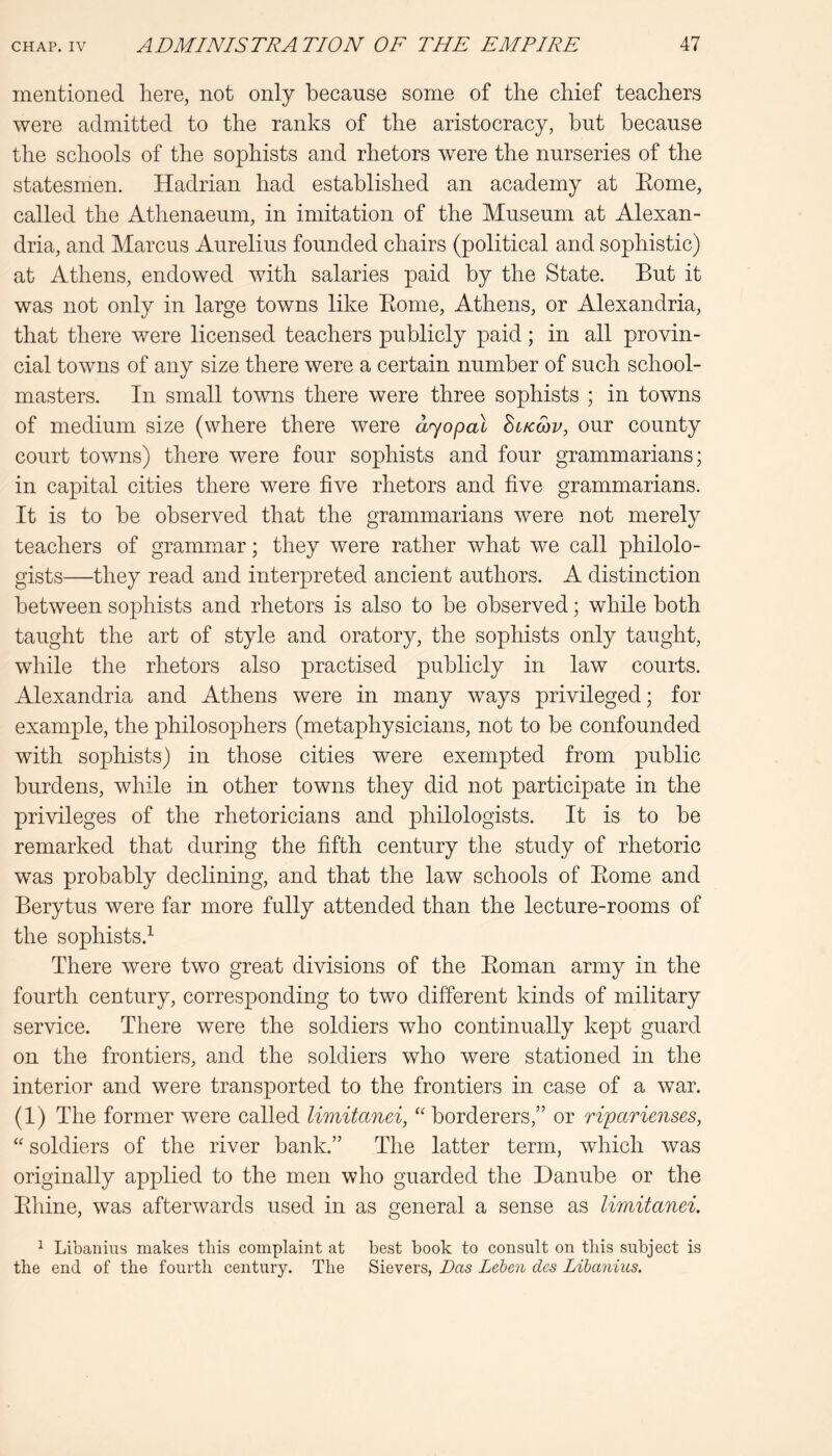 mentioned here, not only because some of the chief teachers were admitted to the ranks of the aristocracy, but because the schools of the sophists and rhetors were the nurseries of the statesmen. Hadrian had established an academy at Eome, called the Athenaeum, in imitation of the Museum at Alexan- dria, and Marcus Aurelius founded chairs (political and sophistic) at Athens, endowed with salaries paid by the State. But it was not only in large towns like Eome, Athens, or Alexandria, that there were licensed teachers publicly paid; in all provin- cial towns of any size there were a certain number of such school- masters. In small towns there were three sophists ; in towns of medium size (where there were ayopal Sl/cmv, our county court towns) there were four sophists and four grammarians; in capital cities there were five rhetors and five grammarians. It is to be observed that the grammarians were not merely teachers of grammar; they were rather what we call philolo- gists—they read and interpreted ancient authors. A distinction between sophists and rhetors is also to be observed; while both taught the art of style and oratory, the sophists only taught, while the rhetors also practised publicly in law courts. Alexandria and Athens were in many ways privEeged; for example, the philosophers (metaphysicians, not to be confounded with sophists) in those cities were exempted from public burdens, while in other towns they did not participate in the privileges of the rhetoricians and philologists. It is to be remarked that during the fifth century the study of rhetoric was probably declining, and that the law schools of Eome and Berytus were far more fully attended than the lecture-rooms of the sophists.^ There were two great divisions of the Eoman army in the fourth century, corresponding to two different kinds of military service. There were the soldiers who continually kept guard on the frontiers, and the soldiers who were stationed in the interior and were transported to the frontiers in case of a war. (1) The former were called limitanei, “ borderers,” or riparienses, “ soldiers of the river bank.” The latter term, which was originally applied to the men who guarded the Danube or the Ehine, was afterwards used in as general a sense as limitanei. ^ Libanius makes this complaint at best book to consult on tins subject is the end of the fourth century. The Sievers, Das Leben dcs Libanius.