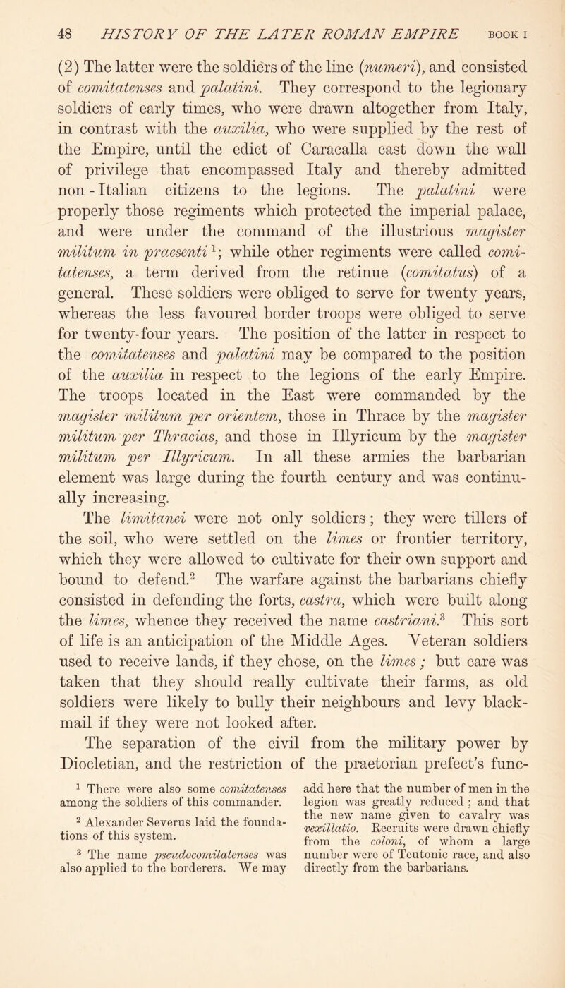 (2) The latter were the soldiers of the line {numeri), and consisted of comitatenses and palatini. They correspond to the legionary soldiers of early times, who were drawn altogether from Italy, in contrast with the auxilia, who were supplied by the rest of the Empire, until the edict of Caracalla cast down the wall of privilege that encompassed Italy and thereby admitted non - Italian citizens to the legions. The palatini were properly those regiments which protected the imperial palace, and were under the command of the illustrious magister militum in fraesenti ^; while other regiments were called comi- tatenses, a term derived from the retinue {comitatus) of a general. These soldiers were obliged to serve for twenty years, whereas the less favoured border troops were obliged to serve for twenty-four years. The position of the latter in respect to the comitatenses and palatini may be compared to the position of the auxilia in respect to the legions of the early Empire. The troops located in the East were commanded by the magister militum per orientem, those in Thrace by the magister militum per Thracias, and those in Illyricum by the magister militum per Illyricum. In all these armies the barbarian element was large during the fourth century and was continu- ally increasing. The limitanei were not only soldiers; they were tillers of the soil, who were settled on the limes or frontier territory, which they were allowed to cultivate for their own support and bound to defend.^ The warfare against the barbarians chiefly consisted in defending the forts, castra, which were built along the limes, whence they received the name castriani? This sort of life is an anticipation of the Middle Ages. Veteran soldiers used to receive lands, if they chose, on the limes ; hut care was taken that they should really cultivate their farms, as old soldiers were likely to bully their neighbours and levy black- mail if they were not looked after. The separation of the civil from the military power by Diocletian, and the restriction of the praetorian prefect’s func- ^ There were also some comitatenses among the soldiers of this commander. ^ Alexander Severus laid the founda- tions of this system. ^ The name pseudocomitatenses was also applied to the borderers. We may add here that the number of men in the legion was greatly reduced ; and that the new name given to cavalry was vexillatio. Recruits were drawn chiefly from the coloni, of whom a large number Avere of Teutonic race, and also directly from the barbarians.