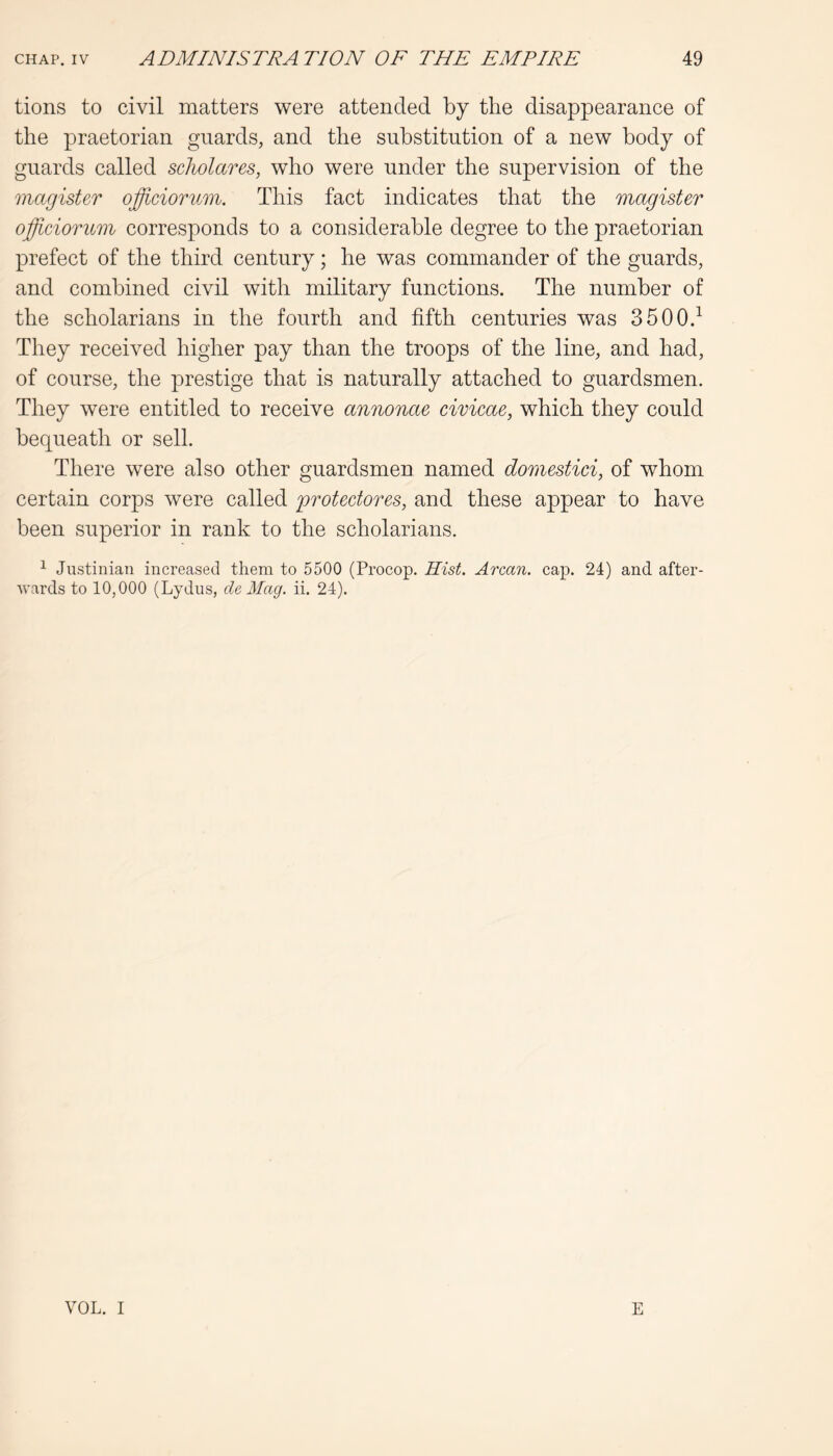 tions to civil matters were attended by the disappearance of the praetorian guards, and the substitution of a new body of guards called scholares, who were under the supervision of the magister ojfficiormn. This fact indicates that the magister ojfficiorum corresponds to a considerable degree to the praetorian prefect of the third century; he was commander of the guards, and combined civil with military functions. The number of the scholarians in the fourth and fifth centuries was 3500.^ They received higher pay than the troops of the line, and had, of course, the prestige that is naturally attached to guardsmen. They were entitled to receive annonae civicae, which they could bequeath or sell. There were also other guardsmen named domestici, of whom certain corps were called protectores, and these appear to have been superior in rank to the scholarians. ^ Justinian increased them to 5500 (Procop. Hist. Arcan. cap. 24) and after- wards to 10,000 (Lydus, cle Mag. ii. 24). VOL. I E