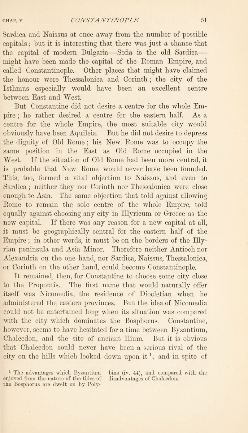 Sardica and Naissus at once away from the number of possible capitals; but it is interesting that there was just a chance that the capital of modern Bulgaria—Sofia is the old Sardica— might have been made the capital of the Eoman Empire, and called Constantinople. Other places that might have claimed the honour were Tliessalonica and Corinth; the city of the Isthmus especially would have been an excellent centre between East and West. But Constantine did not desire a centre for the whole Em- pire ; he rather desired a centre for the eastern half. As a centre for the whole Empire, the most suitable city would obviously have been Aquileia. But he did not desire to depress the dignity of Old Borne; his ISTew Borne was to occupy the same position in the East as Old Borne occupied in the West. If the situation of Old Borne had been more central, it is probable that Hew Borne would never have been founded. This, too, formed a vital objection to Haissus, and even to Sardica; neither they nor Corinth nor Thessalonica were close enough to Asia. The same objection that told against allowing Borne to remain the sole centre of the whole Empire, told equally against choosing any city in Illyricum or Greece as the new capital. If there was any reason for a new capital at all, it must be geographically central for the eastern half of the Empire; in other words, it must be on the borders of the Illy- rian peninsula and Asia Minor. Therefore neither Antioch nor Alexandria on the one hand, nor Sardica, Haissus, Thessalonica, or Corinth on the other hand, could become Constantinople. It remained, then, for Constantine to choose some city close to the Propontis. The first name that would naturally offer itself was Hicomedia, the residence of Diocletian when he administered the eastern provinces. But the idea of Hicomedia could not be entertained long when its situation was compared with the city which dominates the Bosphorus. Constantine, however, seems to have hesitated for a time between Byzantium, Chalcedon, and the site of ancient Ilium. But it is obvious that Chalcedon could never have been a serious rival of the city on the hills which looked down upon it^; and in spite of ^ The advantages which Byzantium bins (iv. 44), and compared with the enjoyed from the nature of the tides of disadvantages of Chalcedon. the Bosphorus are dwelt on by Poly-