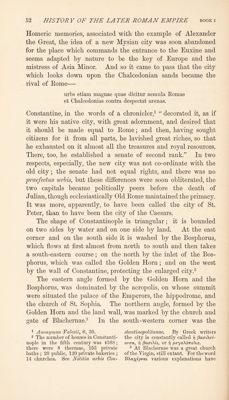 Homeric memories, associated with the example of Alexander the Great, the idea of a new Mysian city was soon abandoned for the place which commands the entrance to the Euxine and seems adapted by nature to be the key of Europe and the mistress of Asia Minor. And so it came to pass that the city which looks down upon the Chalcedonian sands became the rival of Eome— urbs etiam magnae quae clicitur aemula Eomae et Chalcedonias contra despectat arenas. Constantine, in the words of a chronicler,^ decorated it, as if it were his native city, with great adornment, and desired that it should be made equal to Eome; and then, having sought citizens for it from all parts, he lavished great riches, so that he exhausted on it almost all the treasures and royal resources. There, too, he established a senate of second rank.” In two respects, especially, the new city was not co-ordinate with the old city; the senate had not equal rights, and there was no praefectus urhis, but these differences were soon obliterated, the two capitals became politically peers before the death of Julian, though ecclesiastically Old Eome maintained the primacy. It was more, apparently, to have been called the city of St. Peter, than to have been the city of the Caesars. The shape of Constantinople is triangular; it is bounded on two sides by water and on one side by land. At the east corner and on the south side it is washed by the Bosphorus, which flows at first almost from north to south and then takes a south-eastern course; on the north by the inlet of the Bos- phorus, which was called the Golden Horn; and on the west by the wall of Constantine, protecting the enlarged city.^ The eastern angle formed by the Golden Horn and the Bosphorus, was dominated by the acropolis, on whose summit were situated the palace of the Emperors, the hippodrome, and the church of St. Sophia. The northern angle, formed by the Golden Horn and the land wall, was marked by the church and gate of Blachernae.^ In the south-western corner was the 1 Anonymus Valesii, 6, 30. stantinopoUtanae. By Greek writers ^ The number of houses in Constanti- the city is constantly called y ^afrCKe-v- nople in the fifth century was 4388 ; ovcra, y jSacrNs, or y yeyaKd-rroXcs. there were 8 thermae, 153 private ^ At Blachernae was a great church baths; 20 public, 120 private bakeries ; of the Virgin, still extant. For the word 14 churches. See Notitia urhis Qon- YKax^pvat. various explanations have