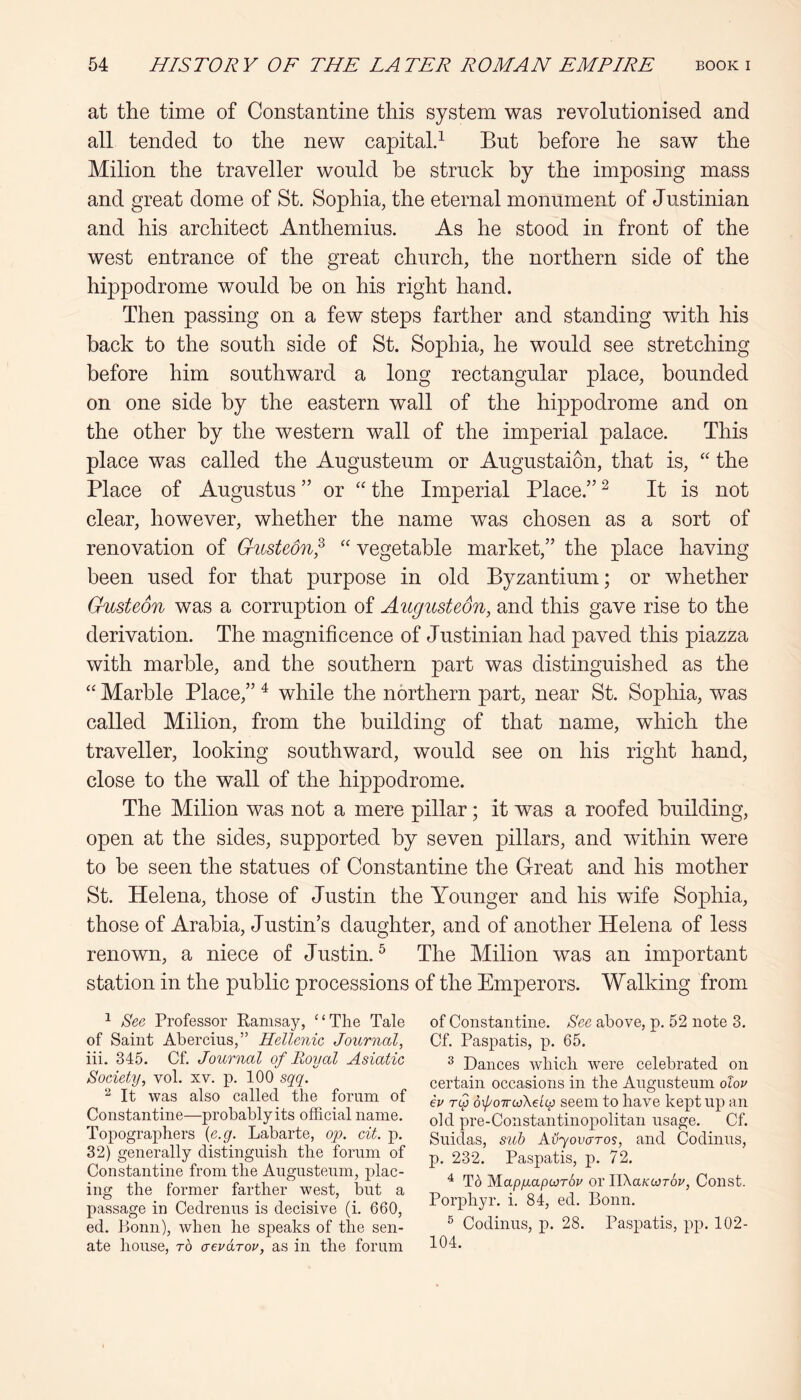 at the time of Constantine this system was revolutionised and all tended to the new capital^ But before he saw the Milion the traveller would he struck by the imposing mass and great dome of St. Sophia, the eternal monument of Justinian and his architect Anthemius. As he stood in front of the west entrance of the great church, the northern side of the hippodrome would he on his right hand. Then passing on a few steps farther and standing with his back to the south side of St. Sophia, he would see stretching before him southward a long rectangular place, bounded on one side by the eastern wall of the hippodrome and on the other by the western wall of the imperial palace. This place was called the Augusteum or Augustaion, that is, “ the Place of Augustus ” or “ the Imperial Place.” ^ It is not clear, however, whether the name was chosen as a sort of renovation of Giistwnf '' vegetable market,” the place having been used for that purpose in old Byzantium; or whether Gusteon was a corruption of Augusteon, and this gave rise to the derivation. The magnificence of Justinian had paved this piazza with marble, and the southern part was distinguished as the “ Marble Place,” ^ while the northern part, near St. Sophia, was called Milion, from the building of that name, which the traveller, looking southward, would see on his right hand, close to the wall of the hippodrome. The Milion was not a mere pillar; it was a roofed building, open at the sides, supported by seven pillars, and within were to be seen the statues of Constantine the Great and his mother St. Helena, those of Justin the Younger and his wife Sophia, those of Arabia, Justin’s daughter, and of another Helena of less renown, a niece of Justin. ^ The Milion was an important station in the public processions of the Emperors. Walking from ^ See Professor Ramsay, “The Tale of Saint Abercius,” Hellenic Journal, iii. 34.5. Cf. Journal of Royal Asiatic Society, vol. xv. p. 100 sqq. ^ It was also called the forum of Constantine—probably its official name. Topographers {e.g. Labarte, op. cit. p. 32) generally distinguish the forum of Constantine from the Augusteum, plac- ing the former farther west, but a passage in Cedrenns is decisive (i. 660, ed. Ponn), when he speaks of the sen- ate house, TO aevoLTov, as in the forum of Constantine. See above, p. 52 note 3. Cf. Paspatis, p. 65. ^ Dances which were celebrated on certain occasions in the Angusteum olov ev Tcp dloirwKe'icp seem to have kept up an old pre-Constantinopolitan usage. Cf. Snidas, sub Avyovaros, and Codinns, p. 232. Paspatis, p. 72. ^ To MapfiapiorSv or ITKaKwrov, Const. Porphyr. i. 84, ed. Bonn. ® Codinns, p. 28. Paspatis, pp. 102- 104.