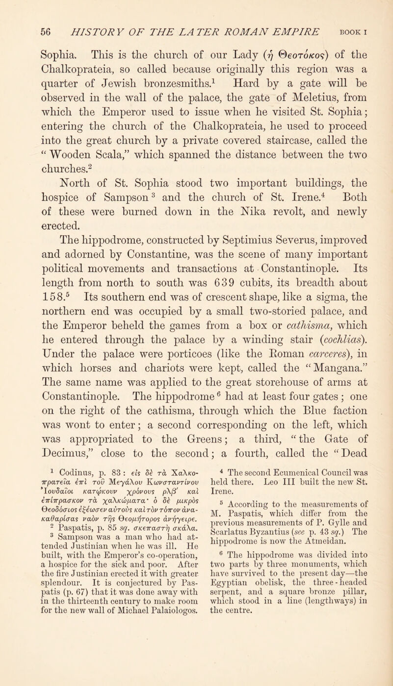 Sophia. This is the church of our Lady (77 ©eoro/co?) of the Ghalkoprateia, so called because originally this region was a quarter of Jewish hronzesmiths.^ Hard by a gate will be observed in the wall of the palace, the gate of Meletius, from which the Emperor used to issue when he visited St. Sophia; entering the church of the Ghalkoprateia, he used to proceed into the great church by a private covered staircase, called the Wooden Scala,” which spanned the distance between the two churches.^ ISTorth of St. Sophia stood two important buildings, the hospice of Sampson ^ and the church of St. Irene.^ Both of these were burned down in the Mka revolt, and newly erected. The hippodrome, constructed by Septimius Severus, improved and adorned by Gonstantine, was the scene of many important political movements and transactions at Gonstantinople. Its length from north to south was 639 cubits, its breadth about 158.^ Its southern end was of crescent shape, like a sigma, the northern end was occupied by a small two-storied palace, and the Emperor beheld the games from a box or cathisma, which he entered through the palace by a winding stair {cocMias). Under the palace were porticoes (like the Eoman caTceres), in which horses and chariots were kept, called the ‘Mangana.” The same name was applied to the great storehouse of arms at Gonstantinople. The hippodrome ^ had at least four gates ; one on the right of the cathisma, through which the Blue faction was wont to enter; a second corresponding on the left, which was appropriated to the Grreens; a third, '' the Gate of Decimus,” close to the second; a fourth, called the “ Dead ^ Codinus, p. 83 : els dh ra XaX/co- TTpaTela iiri rod MeYctXou ULoovaTavrlvov 'lovddcoL KarcpKovv %p6j'ous p\^' Kal eirlTrpacTKOv ra %aX/cc6^ara’ 6 de pnKpos QeodScrcos e^iwaeu avrol/s Kal rbv rSirov ava- Kadaplcras vabv rrjs QeopLijropos dvr^yeipe. ~ Paspatis, p. 85 sq. (JKeiraaT^ cKaXa. ^ Sampson was a man who had at- tended Justinian when he was ill. He built, with the Emperor’s co-operation, a hospice for the sick and poor. After the fire Justinian erected it with greater splendour. It is conjectured by Pas- patis (p. 67) that it was done away with in the thirteenth century to make room for the new wall of Michael Palaiologos. ^ The second Ecumenical Council was held there. Leo III built the new St. Irene. ® According to the measurements of M. Paspatis, which differ from the previous measurements of P. Gylle and Scarlatus Byzaiitius {see p. 43 sq.) The hippodrome is now tlie Atmeidan. ® The hippodrome was divided into two parts by three monuments, which have survived to the present day—tlie Egyptian obelisk, the three - headed serpent, and a square bronze pillar, which stood in a line (lengthways) in the centre.