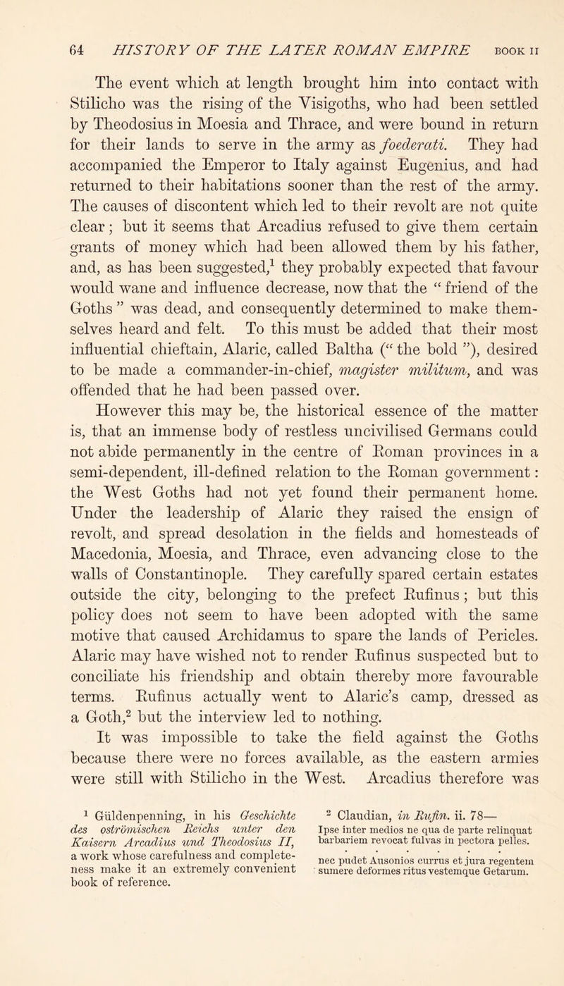 The event which at length brought him into contact with Stilicho was the rising of the Visigoths, who had been settled by Theodosius in Moesia and Thrace, and were bound in return for their lands to serve in the army as foederati. They had accompanied the Emperor to Italy against Eugenius, and had returned to their habitations sooner than the rest of the army. The causes of discontent which led to their revolt are not quite clear; hut it seems that Arcadius refused to give them certain grants of money which had been allowed them by his father, and, as has been suggested,^ they probably expected that favour would wane and influence decrease, now that the ‘‘ friend of the Goths ” was dead, and consequently determined to make them- selves heard and felt. To this must be added that their most influential chieftain, Alaric, called Baltha the bold ”), desired to be made a commander-in-chief, magister militum, and was offended that he had been passed over. However this may be, the historical essence of the matter is, that an immense body of restless uncivilised Germans could not abide permanently in the centre of Eoman provinces in a semi-dependent, ill-defined relation to the Eoman government: the West Goths had not yet found their permanent home. Under the leadership of Alaric they raised the ensign of revolt, and spread desolation in the fields and homesteads of Macedonia, Moesia, and Thrace, even advancing close to the walls of Constantinople. They carefully spared certain estates outside the city, belonging to the prefect Eufinus; but this policy does not seem to have been adopted with the same motive that caused Archidamus to spare the lands of Pericles. Alaric may have wished not to render Eufinus suspected but to conciliate his friendship and obtain thereby more favourable terms. Eufinus actually went to Alaric’s camp, dressed as a Goth,^ but the interview led to nothing. It was impossible to take the field against the Goths because there were no forces available, as the eastern armies were still with Stilicho in the West. Arcadius therefore was ^ Giildenpenning, in liis Geschichte ^ Claudian, in Rufin. ii. 78— des ostromischen Reichs unter den Ipse inter medios ne qua de parte relinquat Kaisern Arcadius und Theodosius II, barbariem revocat fulvas in pectora pelles. a work whose caiefulness and complete- pudet Ausonios currus et jura regentem ness make it an extremely convenient sumere deformes ritus vestemque Getarum. book of reference.