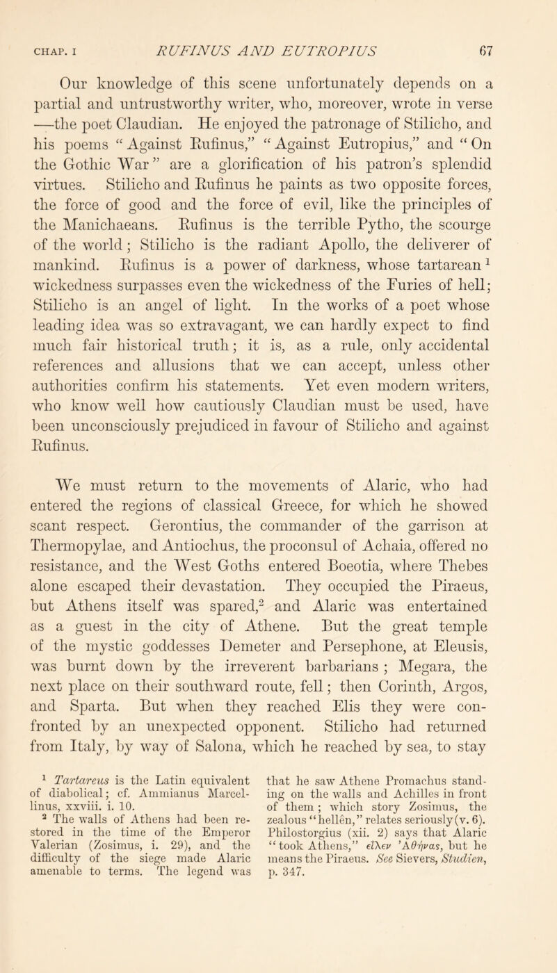 Our knowledge of this scene unfortunately depends on a partial and untrustworthy writer, who, moreover, wrote in verse —the poet Claudian. He enjoyed the patronage of Stilicho, and his poems “ Against Eufinus,” “ Against Eutropius,” and “ On the Gothic War” are a glorification of his patron’s splendid virtues. Stilicho and Eufinus he paints as two opposite forces, the force of good and the force of evil, like the principles of the Manichaeans. Eufinus is the terrible Eytho, the scourge of the world; Stilicho is the radiant Apollo, the deliverer of mankind. Eufinus is a power of darkness, whose tartarean ^ wickedness surpasses even the wickedness of the Euries of hell; Stilicho is an angel of light. In the works of a poet whose leading idea was so extravagant, we can hardly expect to find much fair historical truth; it is, as a rule, only accidental references and allusions that we can accept, unless other authorities confirm his statements. Yet even modern writers, who know well how cautiously Claudian must be used, have been unconsciously prejudiced in favour of Stilicho and against Eufinus. We must return to the movements of Alaric, who had entered the regions of classical Greece, for which he showed scant respect. Gerontius, the commander of the garrison at Thermopylae, and Antiochus, the proconsul of Achaia, offered no resistance, and the West Goths entered Boeotia, where Thebes alone escaped their devastation. They occupied the Piraeus, but Athens itself was spared,^ and Alaric was entertained as a guest in the city of Athene. But the great temple of the mystic goddesses Demeter and Persephone, at Eleusis, was burnt down by the irreverent barbarians ; Megara, the next place on their southward route, fell; then Corinth, Argos, and Sparta. But when they reached Elis they were con- fronted by an unexpected opponent. Stilicho had returned from Italy, by way of Salona, which he reached by sea, to stay ^ Tartareus is the Latin equivalent of diabolical; cf. Aniinianus Marcel- linus, xxviii. i. 10. ^ The walls of Athens had been re- stored in the time of the Emperor Valerian (Zosimus, i. 29), and the difficulty of the siege made Alaric amenable to terms. The legend was that he saw' Athene Promachus stand- ing on the walls and Achilles in front of them ; which story Zosimus, the zealous “hellen,” relates seriously (v. 6). Philostorgius (xii. 2) says that Alaric “ took Athens,” d\ev 'Adrjvas, but he means the Piraeus. See Sievers, Studien, p. 347.