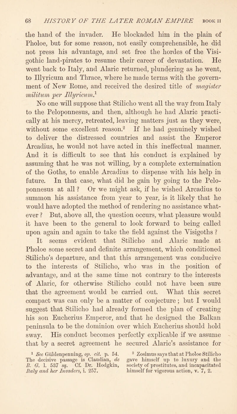 tlie hand of the invader. He blockaded him in the plain of Pholoe, hut for some reason, not easily comprehensible, he did not press his advantage, and set free the hordes of the Visi- gothic land-pirates to resume their career of devastation. He went hack to Italy, and Alaric returned, plundering as he went, to Hlyricum and Thrace, where he made terms with the govern- ment of Hew Eome, and received the desired title of magister militum per Hlyricum} Ho one will suppose that Stilicho went all the way from Italy to the Peloponnesus, and then, although he had Alaric practi- cally at his mercy, retreated, leaving matters just as they were, without some excellent reason.^ If he had genuinely wished to deliver the distressed countries and assist the Emperor Arcadius, he would not have acted in this ineffectual manner. And it is difficult to see that his conduct is explained by assuming that he was not willing, by a complete extermination of the Goths, to enable Arcadius to dispense with his help in future. In that case, what did he gain by going to the Pelo- ponnesus at all ? Or we might ask, if he wished Arcadius to summon his assistance from year to year, is it likely that he would have adopted the method of rendering no assistance what- ever ? But, above all, the question occurs, what pleasure would it have been to the general to look forward to being called upon again and again to take the field against the Visigoths ? It seems evident that Stilicho and Alaric made at Pholoe some secret and definite arrangement, which conditioned Stilicho’s departure, and that this arrangement was conducive to the interests of Stilicho, who was in the position of advantage, and at the same time not contrary to the interests of Alaric, for otherwise Stilicho could not have been sure that the agreement would he carried out. What this secret compact was can only he a matter of conjecture; hut I would suggest that Stilicho had already formed the plan of creating his son Eucherius Emperor, and that he designed the Balkan peninsula to he the dominion over which Eucherius should hold sway. His conduct becomes perfectly explicable if we assume that by a secret agreement he secured Alaric’s assistance for ^ See Giildenpenning, op. cit. p. 54. ^ Zosimus says that at Pholoe Stilicho The decisive passage is Claudian, de gave himself up to luxury and the B. G. 1. 537 sq. Cf. Dr. Hodgkin, society of prostitutes, and incapacitated Italy and her Invaders, i. 257. himself for vigorous action, v. 7, 2.