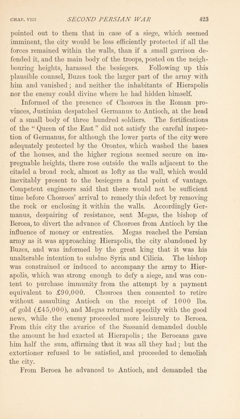 pointed out to them that in case of a siege, which seemed imminent, the city would he less efficiently protected if all the forces remained within the walls, than if a small garrison de- fended it, and the main body of the troops, posted on the neigh- bouring heights, harassed the besiegers. hollowing up this plausible counsel, Buzes took the larger part of the army with him and vanished; and neither the inhabitants of Hierapolis nor the enemy could divine where he had hidden himself. Informed of the presence of Chosroes in the Eoman pro- vinces, Justinian despatched Germ anus to Antioch, at the head of a small body of three hundred soldiers. The fortifications of the Queen of the East ” did not satisfy the careful inspec- tion of Germanus, for although the lower parts of the city were adequately protected by the Orontes, which washed the bases of the houses, and the higher regions seemed secure on im- pregnable heights, there rose outside the walls adjacent to the citadel a broad rock, almost as lofty as the wall, which would inevitably present to the besiegers a fatal point of vantage. Competent engineers said that there would not be sufficient time before Chosroes’ arrival to remedy this defect by removing the rock or enclosing it Avithin the walls. Accordingly Ger- manus, despairing of resistance, sent Megas, the bishop of Beroea, to divert the advance of Chosroes from Antioch by the influence of money or entreaties. Megas reached the Persian army as it was approaching Hierapolis, the city abandoned by Buzes, and was informed by the great king that it was his unalterable intention to subdue Syria and Cilicia. The bishop was constrained or induced to accompany the army to Hier- apolis, Avhich Avas strong enough to defy a siege, and was con- tent to purchase immunity from the attempt by a payment equivalent to £90,000. Chosroes then consented to retire Avithout assaulting Antioch on the receipt of 1000 lbs. of gold (£45,000), and Megas returned speedily with the good news, while the enemy proceeded more leisurely to Beroea. Erom this city the avarice of the Sassanid demanded double the amount he had exacted at Hierapolis ; the Beroeans gave him half the sum, affirming that it was all they had; but the extortioner refused to be satisfied, and proceeded to demolish the city. From Beroea he advanced to Antioch, and demanded the