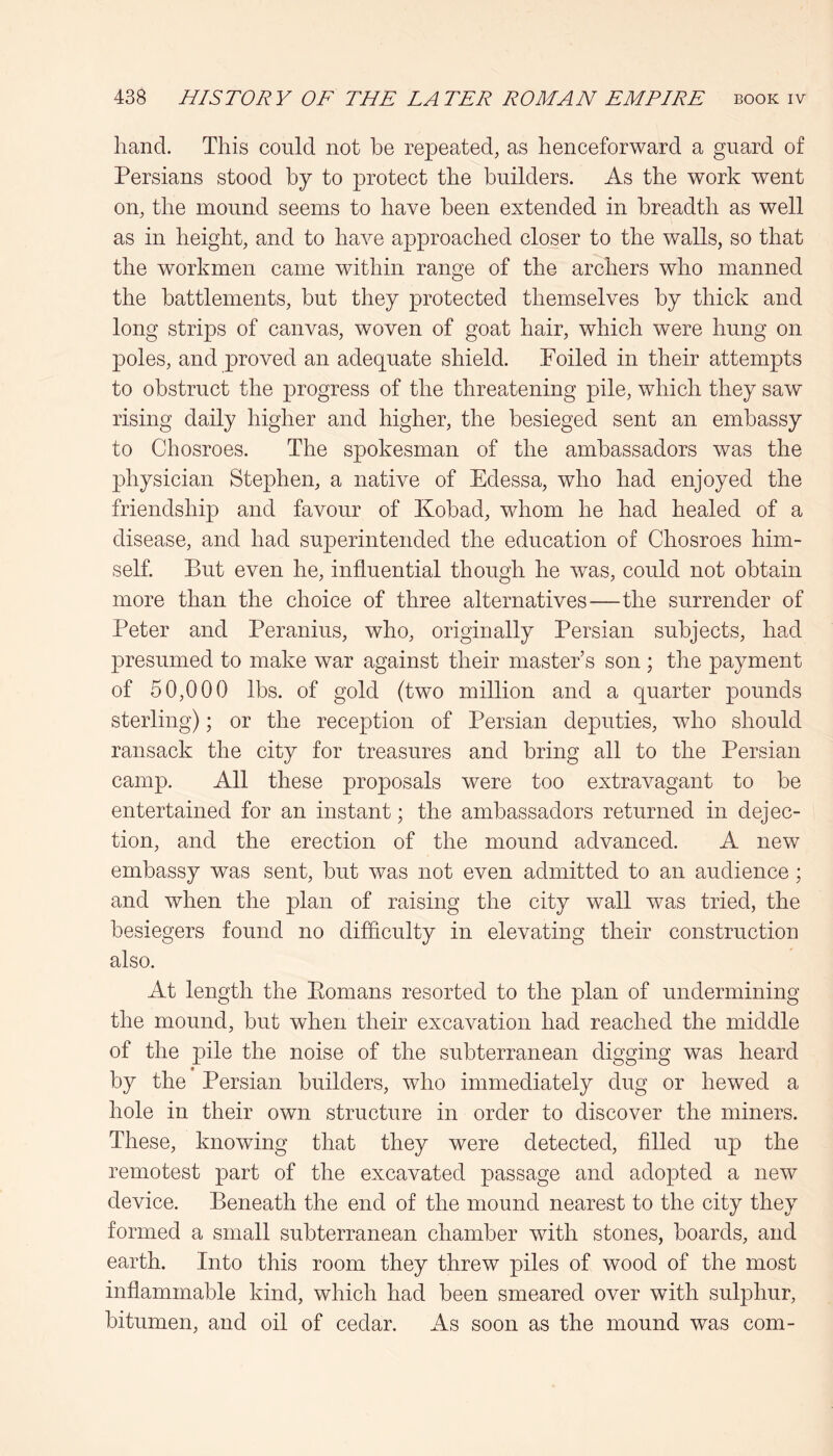 hand. This could not he repeated, as henceforward a guard of Persians stood by to protect the builders. As the work went on, the mound seems to have been extended in breadth as well as in height, and to have approached closer to the walls, so that the workmen came within range of the archers who manned the battlements, but they protected themselves by thick and long strips of canvas, woven of goat hair, which were hung on |)oles, and proved an adequate shield. Toiled in their attempts to obstruct the progress of the threatening pile, which they saw rising daily higher and higher, the besieged sent an embassy to Chosroes. The spokesman of the ambassadors was the physician Stephen, a native of Edessa, who had enjoyed the friendship and favour of Kobad, whom he had healed of a disease, and had superintended the education of Chosroes him- self. But even he, influential though he was, could not obtain more than the choice of three alternatives—the surrender of Peter and Peranius, who, originally Persian subjects, had presumed to make war against their master’s son ; the payment of 50,000 lbs. of gold (two million and a quarter pounds sterling); or the reception of Persian deputies, who should ransack the city for treasures and bring all to the Persian camp. All these proposals were too extravagant to be entertained for an instant; the ambassadors returned in dejec- tion, and the erection of the mound advanced. A new embassy was sent, but was not even admitted to an audience; and when the plan of raising the city wall was tried, the besiegers found no difficulty in elevating their construction also. At length the Eomans resorted to the plan of undermining the mound, but when their excavation had reached the middle of the pile the noise of the subterranean digging was heard by the Persian builders, who immediately dug or hewed a hole in their own structure in order to discover the miners. These, knowing that they were detected, filled up the remotest part of the excavated passage and adopted a new device. Beneath the end of the mound nearest to the city they formed a small subterranean chamber with stones, boards, and earth. Into this room they threw piles of wood of the most inflammable kind, which had been smeared over with sulphur, bitumen, and oil of cedar. As soon as the mound was com-