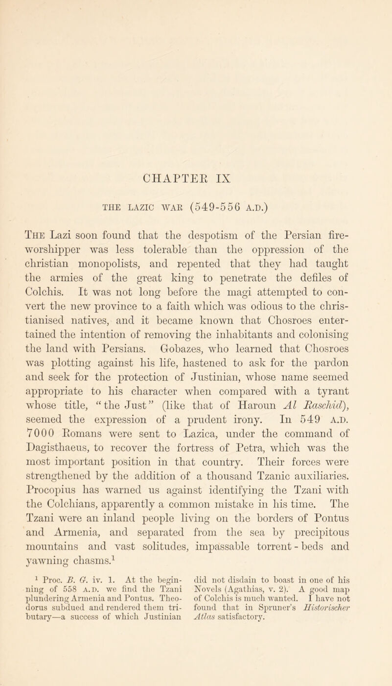 THE LAZIC WAE (549-556 A.D.) The Lazi soon found that the despotism of the Persian fire- worshipper was less tolerable than the oppression of the Christian monopolists, and repented that they had taught the armies of the great king to penetrate the defiles of Colchis. It was not long before the magi attempted to con- vert the new province to a faith which Avas odious to the chris- tianised natives, and it became known that Chosroes enter- tained the intention of removing the inhabitants and colonising the land with Persians. Gobazes, Avho learned that Chosroes was plotting against his life, hastened to ask for the pardon and seek for the protection of Justinian, Avhose name seemed appropriate to his character when compared with a tyrant whose title, ^Hhe Just” (like that of Haroun Al Rascliid), seemed the expression of a prudent irony. In 549 A.D. 7000 Eomans were sent to Lazica, under the command of Dagisthaeus, to recover the fortress of Petra, which was the most important position in that country. Their forces were strengthened by the addition of a thousand Tzanic auxiliaries. Procopius has Avarned us against identifying the Tzani A\dth the Colchians, apparently a common mistake in his time. The Tzani Avere an inland people living on the borders of Pontus and Armenia, and separated from the sea by precipitous mountains and vast solitudes, impassable torrent - beds and yaAvning chasms.^ ^ Proc. B. G. iv. 1. At the begin- did not disdain to boast in one of his ning of 558 a.d. we find the Tzani Novels (Agatbias, v. 2). A good map plundering Armenia and Pontus. Theo- of Colchis is much w'anted. I have not dorus subdued and rendered them tri- found that in Spruner’s Historischcr butary—a success of which Justinian Atlas satisfactory.