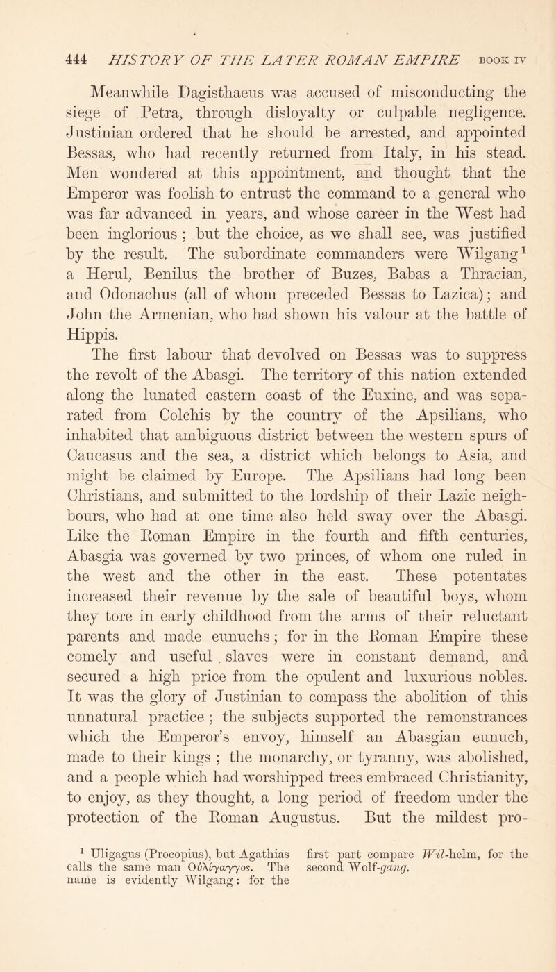 Meanwhile Dagisthaens was accused of misconducting the siege of Petra, through disloyalty or culpable negligence. Justinian ordered that he should be arrested, and appointed Bessas, who had recently returned from Italy, in his stead. Men wondered at this appointment, and thought that the Emperor was foolish to entrust the command to a general who was far advanced in years, and whose career in the West had been inglorious ; but the choice, as we shall see, was justified by the result. The subordinate commanders were Wilgang^ a Herul, Benilus the brother of Buzes, Babas a Thracian, and Odonachus (all of whom preceded Bessas to Lazica); and John the Armenian, who had shown his valour at the battle of Hippis. The first labour that devolved on Bessas was to suppress the revolt of the Abasgi. The territory of this nation extended along the lunated eastern coast of the Euxine, and was sepa- rated from Colchis by the country of the Apsilians, who inhabited that ambiguous district between the western spurs of Caucasus and the sea, a district which belongs to Asia, and might be claimed by Europe. The Apsilians had long been Christians, and submitted to the lordship of their Lazic neigh- bours, who had at one time also held sway over the Abasgi. Like the Eoman Empire in the fourth and fifth centuries, Abasgia was governed by two princes, of whom one ruled in the west and the other in the east. These potentates increased their revenue by the sale of beautiful boys, whom they tore in early childhood from the arms of their reluctant parents and made eunuchs; for in the Eoman Empire these comely and useful . slaves were in constant demand, and secured a high price from the opulent and luxurious nobles. It was the glory of Justinian to compass the abolition of this unnatural practice ; the subjects supported the remonstrances which the Emperor’s envoy, himself an Abasgian eunuch, made to their kings ; the monarchy, or tyranny, was abolished, and a people which had worshipped trees embraced Christianity, to enjoy, as they thought, a long period of freedom under the protection of the Eoman Augustus. But the mildest pro- ^ Uligagns (Procopius), but Agatliias first part compare TFil-helm, for the calls the same man OvXiyayyos. The second Wolf-gang. name is evidently Wilgang: for the