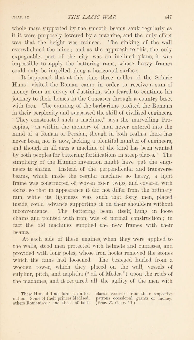 whole mass supported by the smooth beams sank regularly as if it were purposely lowered by a machine, and the only effect was that the height was reduced. The sinking of the wall overwhelmed the mine; and as the approach to this, the only expugnable, part of the city was an inclined plane, it was impossible to apply the battering-rams, whose heavy frames could only be impelled along a horizontal surface. It happened that at this time three nobles of the Sabiric Huns ^ visited the Eoman camp, in order to receive a sum of money from an envoy of Justinian, who feared to continue his journey to their homes in the Caucasus through a country beset with foes. The cunning of the barbarians profited the Eomans in their perplexity and surpassed the skill of civilised engineers. “ They constructed such a machine,” says the marvelling Pro- copius, “ as within the memory of man never entered into the mind of a Eoman or Persian, though in both realms there has never been, nor is now, lacking a plentiful number of engineers, and though in all ages a machine of the kind has been wanted by both peoples for battering fortifications in steep places.” The simplicity of the Hunnic invention might have put the engi- neers to shame. Instead of the perpendicular and transverse beams, which made the regular machine so heavy, a light frame was constructed of woven osier twigs, and covered with sldns, so that in appearance it did not differ from the ordinary ram, while its lightness was such that forty men, placed inside, could advance supporting it on their shoulders without inconvenience. The battering beam itself, hung in loose chains and pointed with iron, was of normal construction ; in fact the old machines supplied the new frames with their beams. At each side of these engines, when they were applied to the walls, stood men protected Avith helmets and cuirasses, and provided with long poles, Avhose iron hooks removed the stones which the rams had loosened. The besieged hurled from a wooden toAver, which they placed on the wall, vessels of sulphur, pitch, and naphtha oil of Medea ”) upon the roofs of the machines, and it required all the agility of the men Avith ^ These Huns did not form a united classes received from their respective nation. Some of their princes Medised, patrons occasional grants of money, others Romanised ; and those of both (Proc. B. G. iv. 11.)