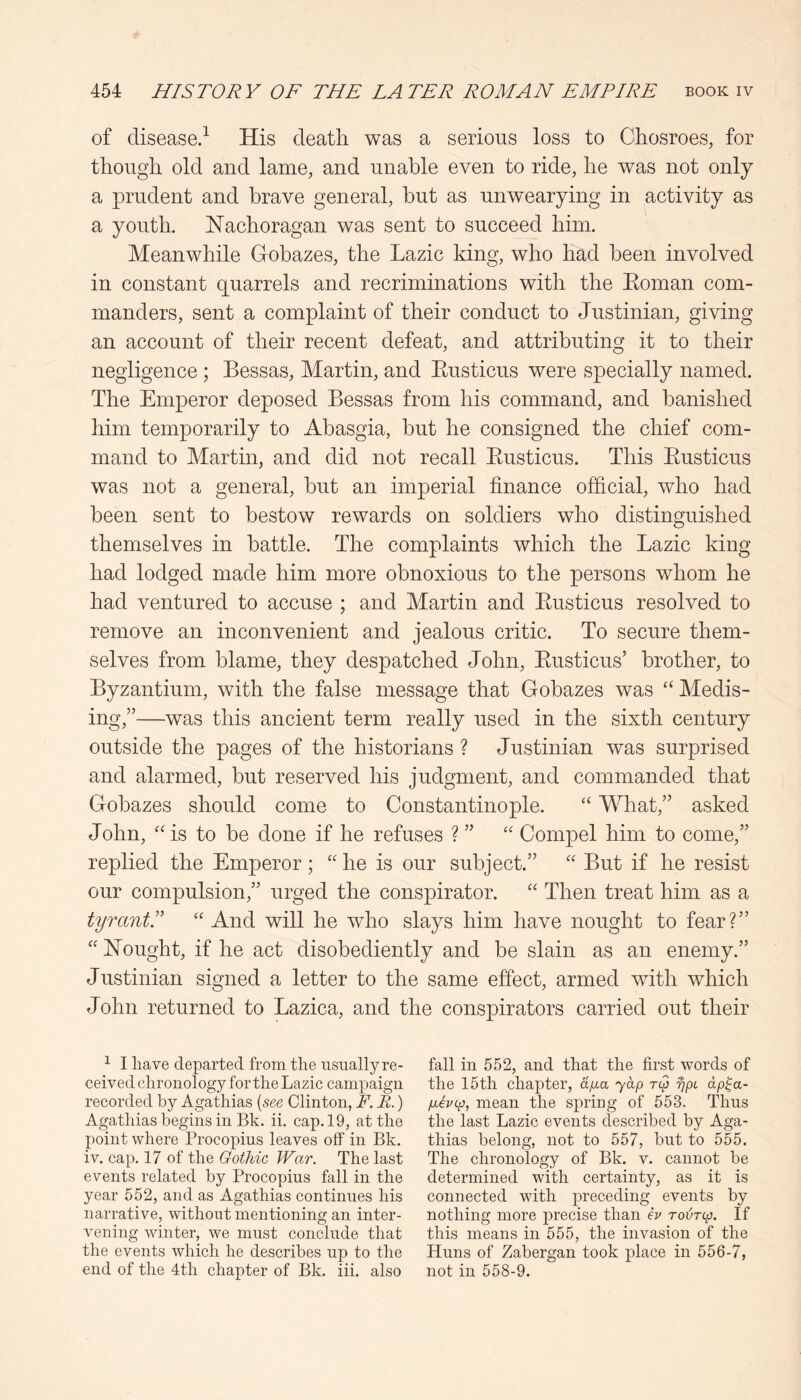 of disease/ His death was a serious loss to Chosroes, for though old and lame, and unable even to ride, he was not only a prudent and brave general, but as unwearying in activity as a youth. Hachoragan was sent to succeed him. Meanwhile Gobazes, the Lazic king, who had been involved in constant quarrels and recriminations with the Eoman com- manders, sent a complaint of their conduct to Justinian, giving an account of their recent defeat, and attributing it to their negligence ; Bessas, Martin, and Eusticus were specially named. The Emperor deposed Bessas from his command, and banished him temporarily to Abasgia, but he consigned the chief com- mand to Martin, and did not recall Eusticus. This Eusticus was not a general, but an imperial finance official, who had been sent to bestow rewards on soldiers who distinguished themselves in battle. The complaints which the Lazic king had lodged made him more obnoxious to the persons whom he had ventured to accuse ; and Martin and Eusticus resolved to remove an inconvenient and jealous critic. To secure them- selves from blame, they despatched John, Eusticus’ brother, to Byzantium, with the false message that Gobazes was “ Medis- ing,”—was this ancient term really used in the sixth century outside the pages of the historians ? Justinian was surprised and alarmed, but reserved his judgment, and commanded that Gobazes should come to Constantinople. ‘‘ What,” asked John, '' is to be done if he refuses ? ” “ Compel him to come,” replied the Emperor ; '' he is our subject.” “ But if he resist our compulsion,” urged the conspirator. “ Then treat him as a tyrants “ And will he who slays him have nought to fear?” “hTought, if he act disobediently and be slain as an enemy.” Justinian signed a letter to the same effect, armed with which John returned to Lazica, and the conspirators carried out their ^ I have departed from the usually re- ceived chronology for the Lazic camjiaign recorded by Agathias [see Clinton, F. B.) Agathias begins in Bk. ii. cap. 19, at the point where Procopius leaves off in Bk. iv. cap. 17 of the Gothic War. The last events related by Procopius fall in the year 552, and as Agathias continues his narrative, without mentioning an inter- vening winter, we must conclude that the events which he describes up to the end of the 4th chapter of Bk. iii. also fall in 552, and that the first words of the 15th chapter, ajxa yap tQ fjpi dp^a- piOcp, mean the spring of 553. Thus the last Lazic events described by Aga- thias belong, not to 557, but to 555. The chronology of Bk. v. cannot be determined with certainty, as it is connected with preceding events by nothing more precise than O rovTtp. If this means in 555, the invasion of the Huns of Zabergan took place in 556-7, not in 558-9.