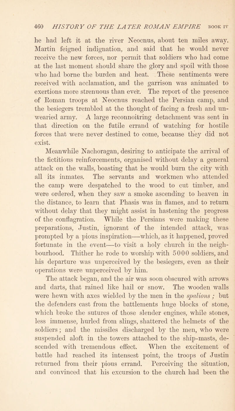 he had left it at the river ISTeocnus, about ten miles away. Martin feigned indignation, and said that he would never receive the new forces, nor permit that soldiers who had come at the last moment should share the glory and spoil with those who had borne the burden and heat. These sentiments were received with acclamation, and the garrison was animated to exertions more strenuous than ever. The report of the presence of Eoman troops at ISTeocnus reached the Persian camp, and the besiegers trembled at the thought of facing a fresh and un- wearied army. A large reconnoitring detachment w^as sent in that direction on the futile errand of watching for hostile forces that were never destined to come, because they did not exist. Meanwhile Nachoragan, desiring to anticipate the arrival of the fictitious reinforcements, organised without delay a general attack on the walls, boasting that he would burn the city with all its inmates. The servants and workmen who attended •c the camp were despatched to the wood to cut timber, and were ordered, when they saw a smoke ascending to heaven in the distance, to learn that Phasis was in flames, and to return without delay that they might assist in hastening the progress of the conflagration. While the Persians were making these preparations, Justin, ignorant of the intended attack, was prompted by a pious inspiration—which, as it happened, proved fortunate in the event—to visit a holy church in the neigh- bourhood. Thither he rode to worship with 5000 soldiers, and his departure was unperceived by the besiegers, even as their operations were unperceived by him. The attack began, and the air was soon obscured with arrows and darts, that rained like hail or snow^ The wooden walls were hewn with axes wielded by the men in the spalions ; but the defenders cast from the battlements huge blocks of stone, which broke the sutures of those slender engines, while stones, less immense, hurled from slings, shattered the helmets of the soldiers; and the missiles discharged by the men, who were suspended aloft in the towers attached to the ship-masts, de- scended with tremendous effect. When the excitement of battle had reached its intensest point, the troops of Justin returned from their pious errand. Perceiving the situation, and convinced that his excursion to the church had been the