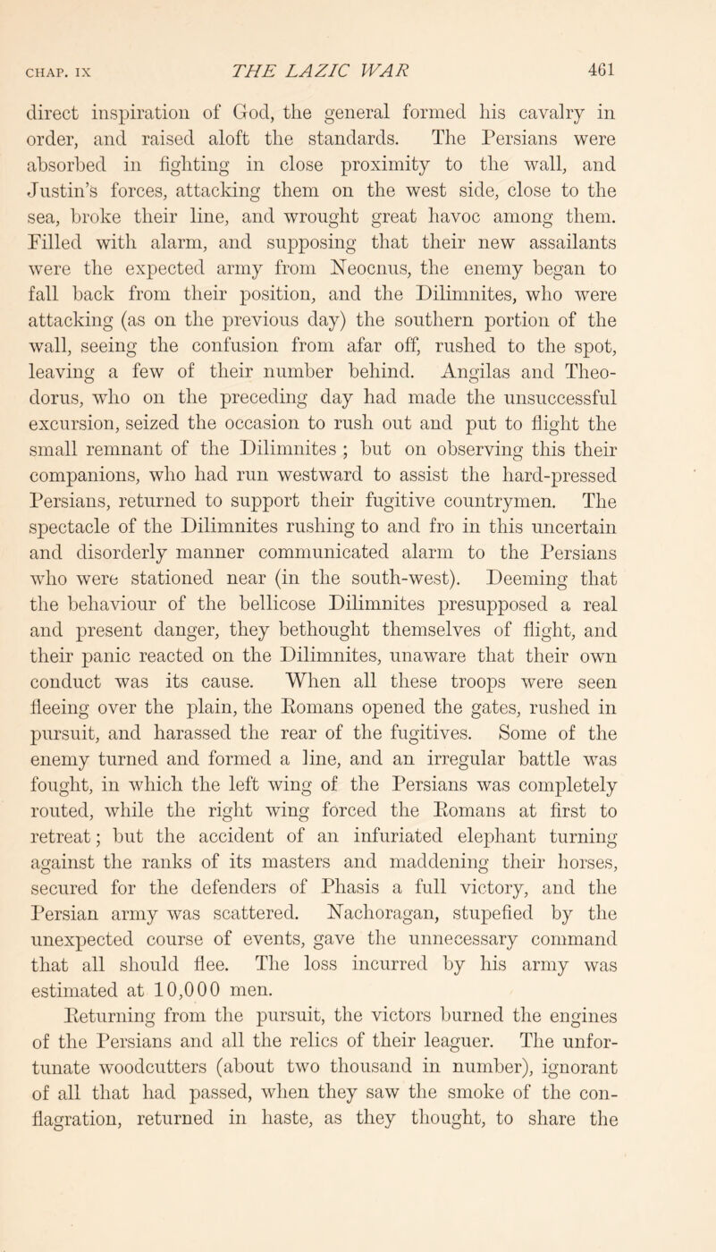 direct inspiration of God, the general formed his cavalry in order, and raised aloft the standards. The Persians were absorbed in fighting in close proximity to the wall, and Justin’s forces, attacking them on the west side, close to the sea, broke their line, and wrought great havoc among them. Filled with alarm, and supposing that their new assailants were the expected army from Neocnus, the enemy began to fall hack from their position, and the Dilimnites, who were attacking (as on the previous day) the southern portion of the wall, seeing the confusion from afar off, rushed to the spot, leaving a few of their number behind. Angilas and Theo- dorus, who on the preceding day had made the unsuccessful excursion, seized the occasion to rush out and put to flight the small remnant of the Dilimnites ; hut on observing this their companions, who had run westward to assist the hard-pressed Persians, returned to support their fugitive countrymen. The spectacle of the Dilimnites rushing to and fro in this uncertain and disorderly manner communicated alarm to the Persians who were stationed near (in the south-west). Deeming that the behaviour of the bellicose Dilimnites presupposed a real and present danger, they bethought themselves of flight, and their panic reacted on the Dilimnites, unaware that their own conduct was its cause. When all these troops were seen fleeing over the plain, the Eomans opened the gates, rushed in pursuit, and harassed the rear of the fugitives. Some of the enemy turned and formed a line, and an irregular battle was fought, in which the left wing of the Persians was completely routed, while the right wing forced the Eomans at first to retreat; hut the accident of an infuriated elephant turning against the ranks of its masters and maddening their horses, secured for the defenders of Phasis a full victory, and the Persian army was scattered. ITachoragan, stupefied by the unexpected course of events, gave the unnecessary command that all should flee. The loss incurred by his army was estimated at 10,000 men. Eeturning from the pursuit, the victors burned the engines of the Persians and all the relics of their leaguer. The unfor- tunate woodcutters (about two thousand in number), ignorant of all that had passed, when they saw the smoke of the con- flagration, returned in haste, as they thought, to share the